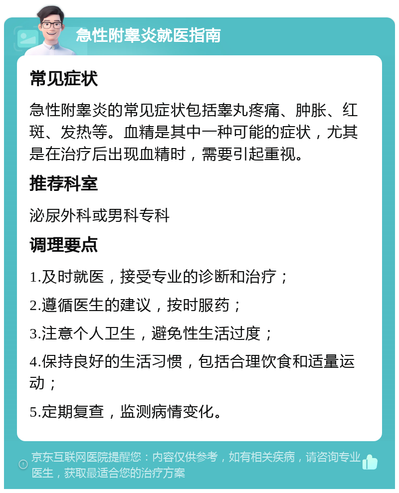 急性附睾炎就医指南 常见症状 急性附睾炎的常见症状包括睾丸疼痛、肿胀、红斑、发热等。血精是其中一种可能的症状，尤其是在治疗后出现血精时，需要引起重视。 推荐科室 泌尿外科或男科专科 调理要点 1.及时就医，接受专业的诊断和治疗； 2.遵循医生的建议，按时服药； 3.注意个人卫生，避免性生活过度； 4.保持良好的生活习惯，包括合理饮食和适量运动； 5.定期复查，监测病情变化。