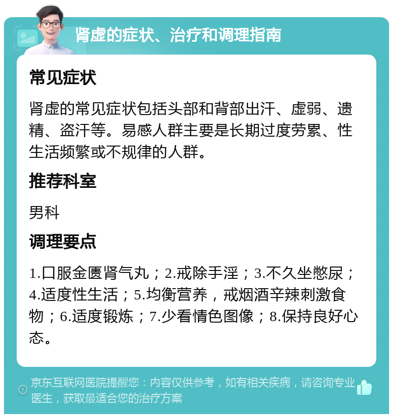 肾虚的症状、治疗和调理指南 常见症状 肾虚的常见症状包括头部和背部出汗、虚弱、遗精、盗汗等。易感人群主要是长期过度劳累、性生活频繁或不规律的人群。 推荐科室 男科 调理要点 1.口服金匮肾气丸；2.戒除手淫；3.不久坐憋尿；4.适度性生活；5.均衡营养，戒烟酒辛辣刺激食物；6.适度锻炼；7.少看情色图像；8.保持良好心态。