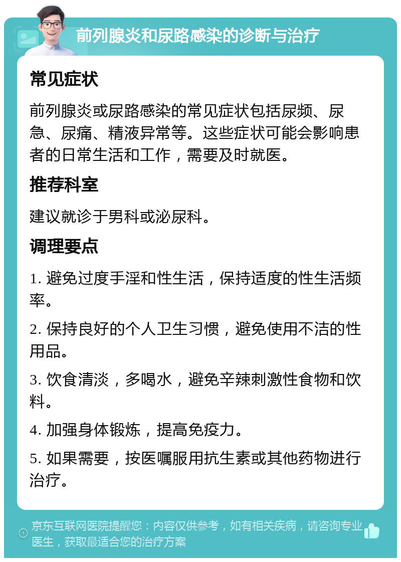 前列腺炎和尿路感染的诊断与治疗 常见症状 前列腺炎或尿路感染的常见症状包括尿频、尿急、尿痛、精液异常等。这些症状可能会影响患者的日常生活和工作，需要及时就医。 推荐科室 建议就诊于男科或泌尿科。 调理要点 1. 避免过度手淫和性生活，保持适度的性生活频率。 2. 保持良好的个人卫生习惯，避免使用不洁的性用品。 3. 饮食清淡，多喝水，避免辛辣刺激性食物和饮料。 4. 加强身体锻炼，提高免疫力。 5. 如果需要，按医嘱服用抗生素或其他药物进行治疗。