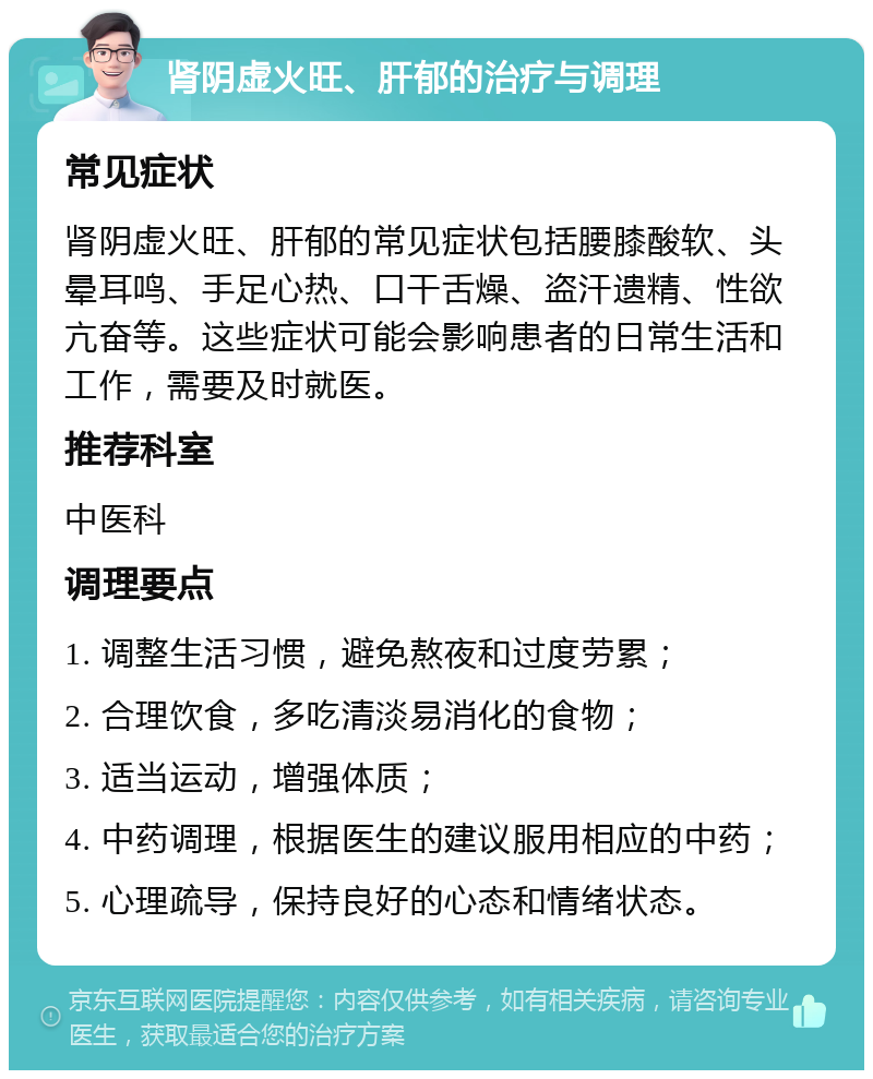 肾阴虚火旺、肝郁的治疗与调理 常见症状 肾阴虚火旺、肝郁的常见症状包括腰膝酸软、头晕耳鸣、手足心热、口干舌燥、盗汗遗精、性欲亢奋等。这些症状可能会影响患者的日常生活和工作，需要及时就医。 推荐科室 中医科 调理要点 1. 调整生活习惯，避免熬夜和过度劳累； 2. 合理饮食，多吃清淡易消化的食物； 3. 适当运动，增强体质； 4. 中药调理，根据医生的建议服用相应的中药； 5. 心理疏导，保持良好的心态和情绪状态。