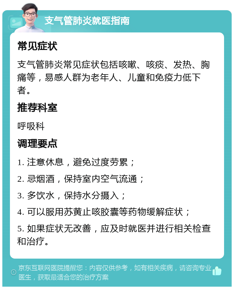 支气管肺炎就医指南 常见症状 支气管肺炎常见症状包括咳嗽、咳痰、发热、胸痛等，易感人群为老年人、儿童和免疫力低下者。 推荐科室 呼吸科 调理要点 1. 注意休息，避免过度劳累； 2. 忌烟酒，保持室内空气流通； 3. 多饮水，保持水分摄入； 4. 可以服用苏黄止咳胶囊等药物缓解症状； 5. 如果症状无改善，应及时就医并进行相关检查和治疗。