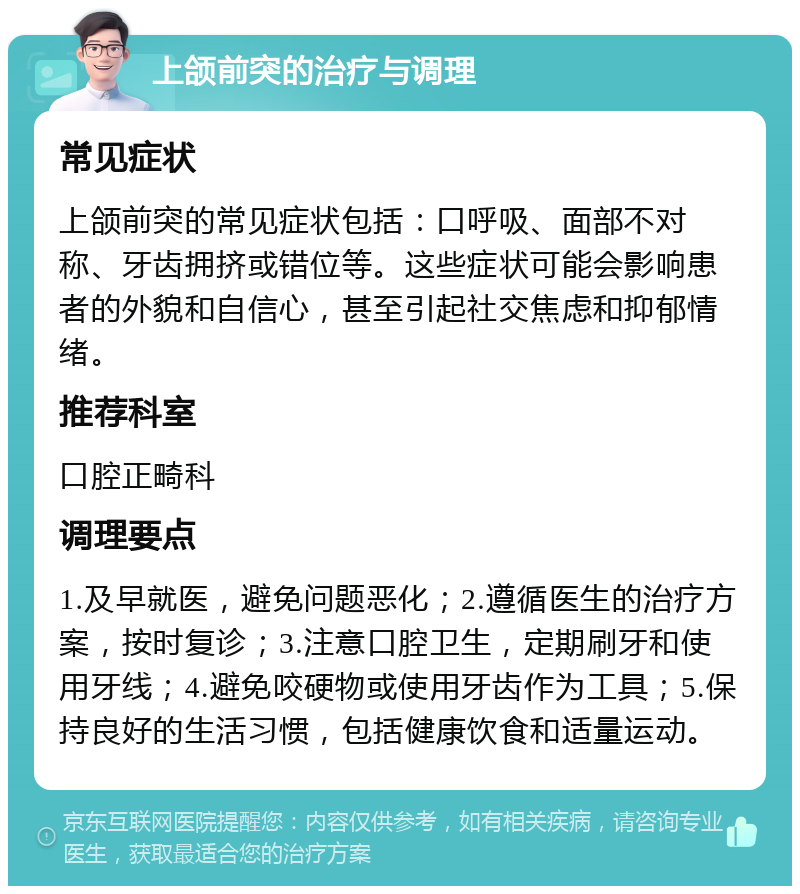 上颌前突的治疗与调理 常见症状 上颌前突的常见症状包括：口呼吸、面部不对称、牙齿拥挤或错位等。这些症状可能会影响患者的外貌和自信心，甚至引起社交焦虑和抑郁情绪。 推荐科室 口腔正畸科 调理要点 1.及早就医，避免问题恶化；2.遵循医生的治疗方案，按时复诊；3.注意口腔卫生，定期刷牙和使用牙线；4.避免咬硬物或使用牙齿作为工具；5.保持良好的生活习惯，包括健康饮食和适量运动。