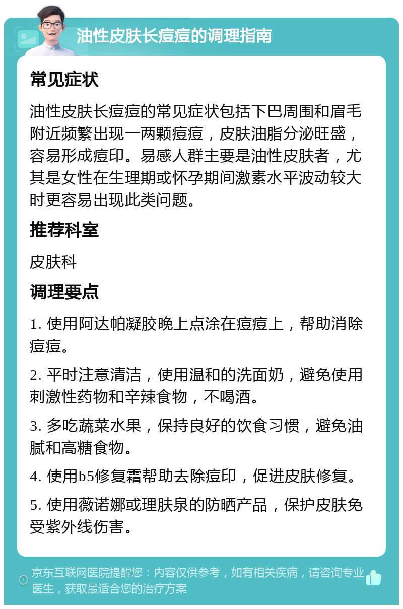 油性皮肤长痘痘的调理指南 常见症状 油性皮肤长痘痘的常见症状包括下巴周围和眉毛附近频繁出现一两颗痘痘，皮肤油脂分泌旺盛，容易形成痘印。易感人群主要是油性皮肤者，尤其是女性在生理期或怀孕期间激素水平波动较大时更容易出现此类问题。 推荐科室 皮肤科 调理要点 1. 使用阿达帕凝胶晚上点涂在痘痘上，帮助消除痘痘。 2. 平时注意清洁，使用温和的洗面奶，避免使用刺激性药物和辛辣食物，不喝酒。 3. 多吃蔬菜水果，保持良好的饮食习惯，避免油腻和高糖食物。 4. 使用b5修复霜帮助去除痘印，促进皮肤修复。 5. 使用薇诺娜或理肤泉的防晒产品，保护皮肤免受紫外线伤害。