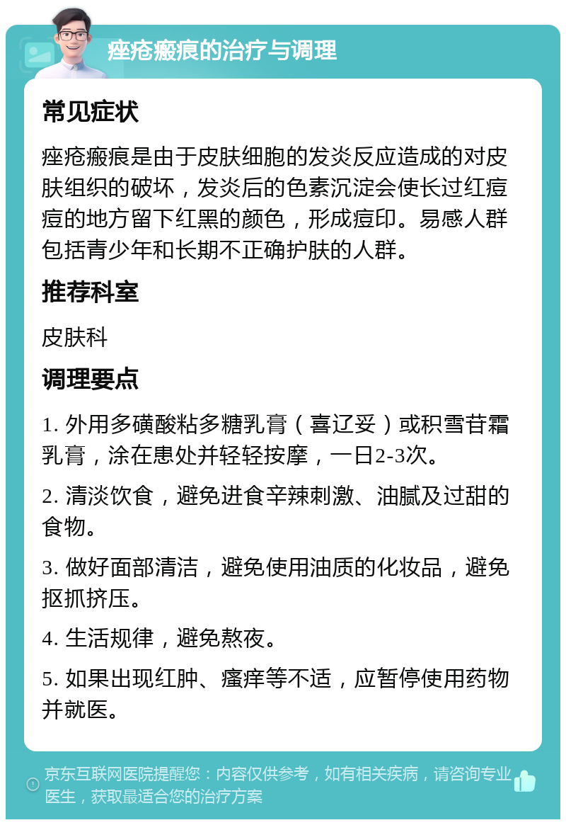 痤疮瘢痕的治疗与调理 常见症状 痤疮瘢痕是由于皮肤细胞的发炎反应造成的对皮肤组织的破坏，发炎后的色素沉淀会使长过红痘痘的地方留下红黑的颜色，形成痘印。易感人群包括青少年和长期不正确护肤的人群。 推荐科室 皮肤科 调理要点 1. 外用多磺酸粘多糖乳膏（喜辽妥）或积雪苷霜乳膏，涂在患处并轻轻按摩，一日2-3次。 2. 清淡饮食，避免进食辛辣刺激、油腻及过甜的食物。 3. 做好面部清洁，避免使用油质的化妆品，避免抠抓挤压。 4. 生活规律，避免熬夜。 5. 如果出现红肿、瘙痒等不适，应暂停使用药物并就医。