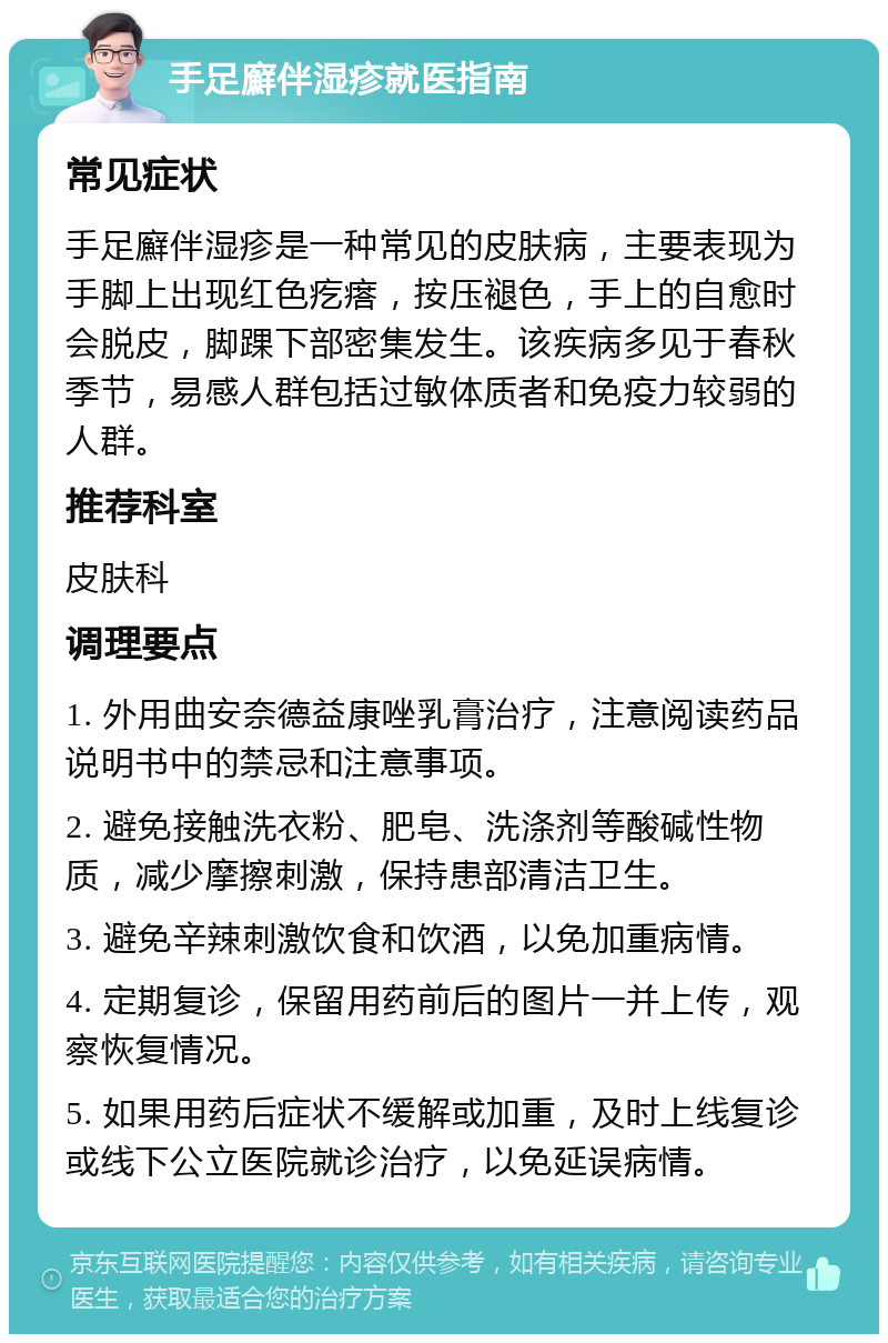 手足廯伴湿疹就医指南 常见症状 手足廯伴湿疹是一种常见的皮肤病，主要表现为手脚上出现红色疙瘩，按压褪色，手上的自愈时会脱皮，脚踝下部密集发生。该疾病多见于春秋季节，易感人群包括过敏体质者和免疫力较弱的人群。 推荐科室 皮肤科 调理要点 1. 外用曲安奈德益康唑乳膏治疗，注意阅读药品说明书中的禁忌和注意事项。 2. 避免接触洗衣粉、肥皂、洗涤剂等酸碱性物质，减少摩擦刺激，保持患部清洁卫生。 3. 避免辛辣刺激饮食和饮酒，以免加重病情。 4. 定期复诊，保留用药前后的图片一并上传，观察恢复情况。 5. 如果用药后症状不缓解或加重，及时上线复诊或线下公立医院就诊治疗，以免延误病情。