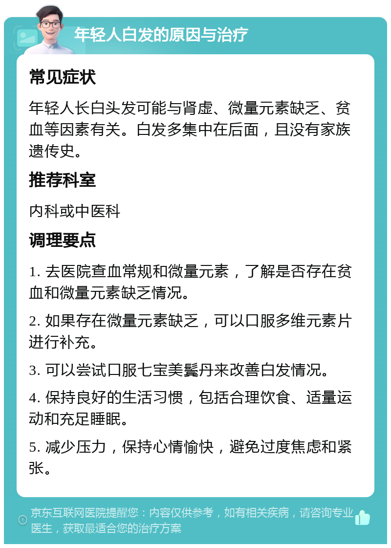 年轻人白发的原因与治疗 常见症状 年轻人长白头发可能与肾虚、微量元素缺乏、贫血等因素有关。白发多集中在后面，且没有家族遗传史。 推荐科室 内科或中医科 调理要点 1. 去医院查血常规和微量元素，了解是否存在贫血和微量元素缺乏情况。 2. 如果存在微量元素缺乏，可以口服多维元素片进行补充。 3. 可以尝试口服七宝美鬓丹来改善白发情况。 4. 保持良好的生活习惯，包括合理饮食、适量运动和充足睡眠。 5. 减少压力，保持心情愉快，避免过度焦虑和紧张。