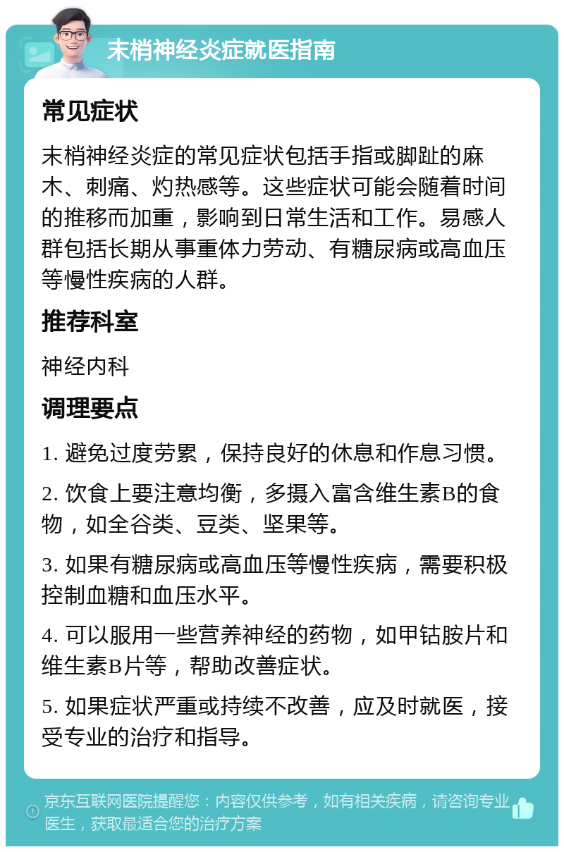 末梢神经炎症就医指南 常见症状 末梢神经炎症的常见症状包括手指或脚趾的麻木、刺痛、灼热感等。这些症状可能会随着时间的推移而加重，影响到日常生活和工作。易感人群包括长期从事重体力劳动、有糖尿病或高血压等慢性疾病的人群。 推荐科室 神经内科 调理要点 1. 避免过度劳累，保持良好的休息和作息习惯。 2. 饮食上要注意均衡，多摄入富含维生素B的食物，如全谷类、豆类、坚果等。 3. 如果有糖尿病或高血压等慢性疾病，需要积极控制血糖和血压水平。 4. 可以服用一些营养神经的药物，如甲钴胺片和维生素B片等，帮助改善症状。 5. 如果症状严重或持续不改善，应及时就医，接受专业的治疗和指导。