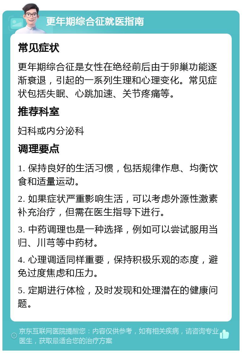 更年期综合征就医指南 常见症状 更年期综合征是女性在绝经前后由于卵巢功能逐渐衰退，引起的一系列生理和心理变化。常见症状包括失眠、心跳加速、关节疼痛等。 推荐科室 妇科或内分泌科 调理要点 1. 保持良好的生活习惯，包括规律作息、均衡饮食和适量运动。 2. 如果症状严重影响生活，可以考虑外源性激素补充治疗，但需在医生指导下进行。 3. 中药调理也是一种选择，例如可以尝试服用当归、川芎等中药材。 4. 心理调适同样重要，保持积极乐观的态度，避免过度焦虑和压力。 5. 定期进行体检，及时发现和处理潜在的健康问题。