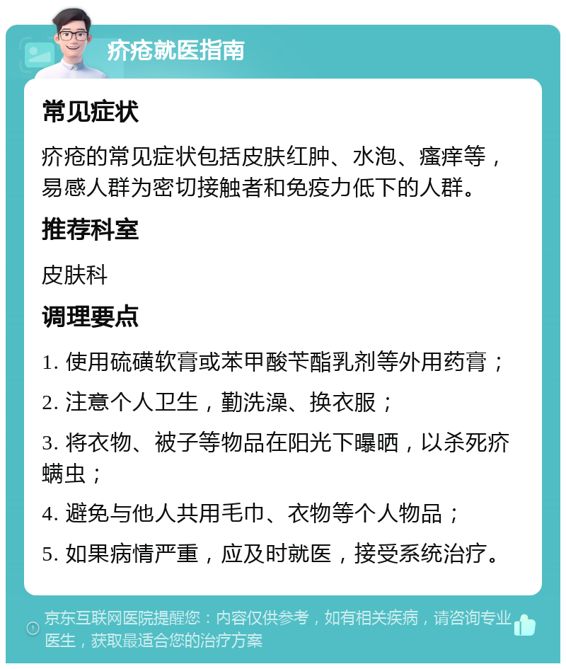 疥疮就医指南 常见症状 疥疮的常见症状包括皮肤红肿、水泡、瘙痒等，易感人群为密切接触者和免疫力低下的人群。 推荐科室 皮肤科 调理要点 1. 使用硫磺软膏或苯甲酸苄酯乳剂等外用药膏； 2. 注意个人卫生，勤洗澡、换衣服； 3. 将衣物、被子等物品在阳光下曝晒，以杀死疥螨虫； 4. 避免与他人共用毛巾、衣物等个人物品； 5. 如果病情严重，应及时就医，接受系统治疗。