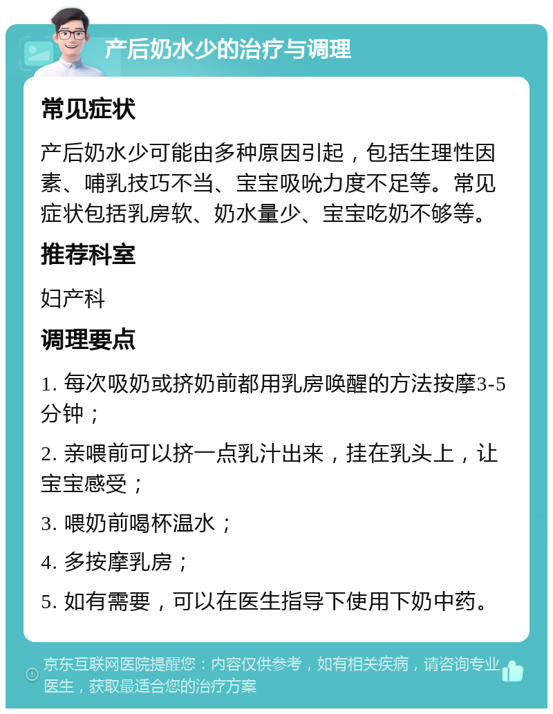 产后奶水少的治疗与调理 常见症状 产后奶水少可能由多种原因引起，包括生理性因素、哺乳技巧不当、宝宝吸吮力度不足等。常见症状包括乳房软、奶水量少、宝宝吃奶不够等。 推荐科室 妇产科 调理要点 1. 每次吸奶或挤奶前都用乳房唤醒的方法按摩3-5分钟； 2. 亲喂前可以挤一点乳汁出来，挂在乳头上，让宝宝感受； 3. 喂奶前喝杯温水； 4. 多按摩乳房； 5. 如有需要，可以在医生指导下使用下奶中药。