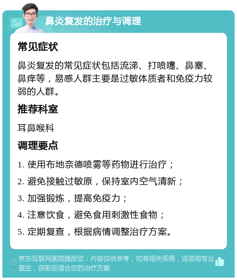 鼻炎复发的治疗与调理 常见症状 鼻炎复发的常见症状包括流涕、打喷嚏、鼻塞、鼻痒等，易感人群主要是过敏体质者和免疫力较弱的人群。 推荐科室 耳鼻喉科 调理要点 1. 使用布地奈德喷雾等药物进行治疗； 2. 避免接触过敏原，保持室内空气清新； 3. 加强锻炼，提高免疫力； 4. 注意饮食，避免食用刺激性食物； 5. 定期复查，根据病情调整治疗方案。