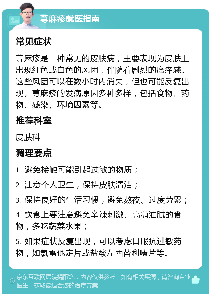 荨麻疹就医指南 常见症状 荨麻疹是一种常见的皮肤病，主要表现为皮肤上出现红色或白色的风团，伴随着剧烈的瘙痒感。这些风团可以在数小时内消失，但也可能反复出现。荨麻疹的发病原因多种多样，包括食物、药物、感染、环境因素等。 推荐科室 皮肤科 调理要点 1. 避免接触可能引起过敏的物质； 2. 注意个人卫生，保持皮肤清洁； 3. 保持良好的生活习惯，避免熬夜、过度劳累； 4. 饮食上要注意避免辛辣刺激、高糖油腻的食物，多吃蔬菜水果； 5. 如果症状反复出现，可以考虑口服抗过敏药物，如氯雷他定片或盐酸左西替利嗪片等。