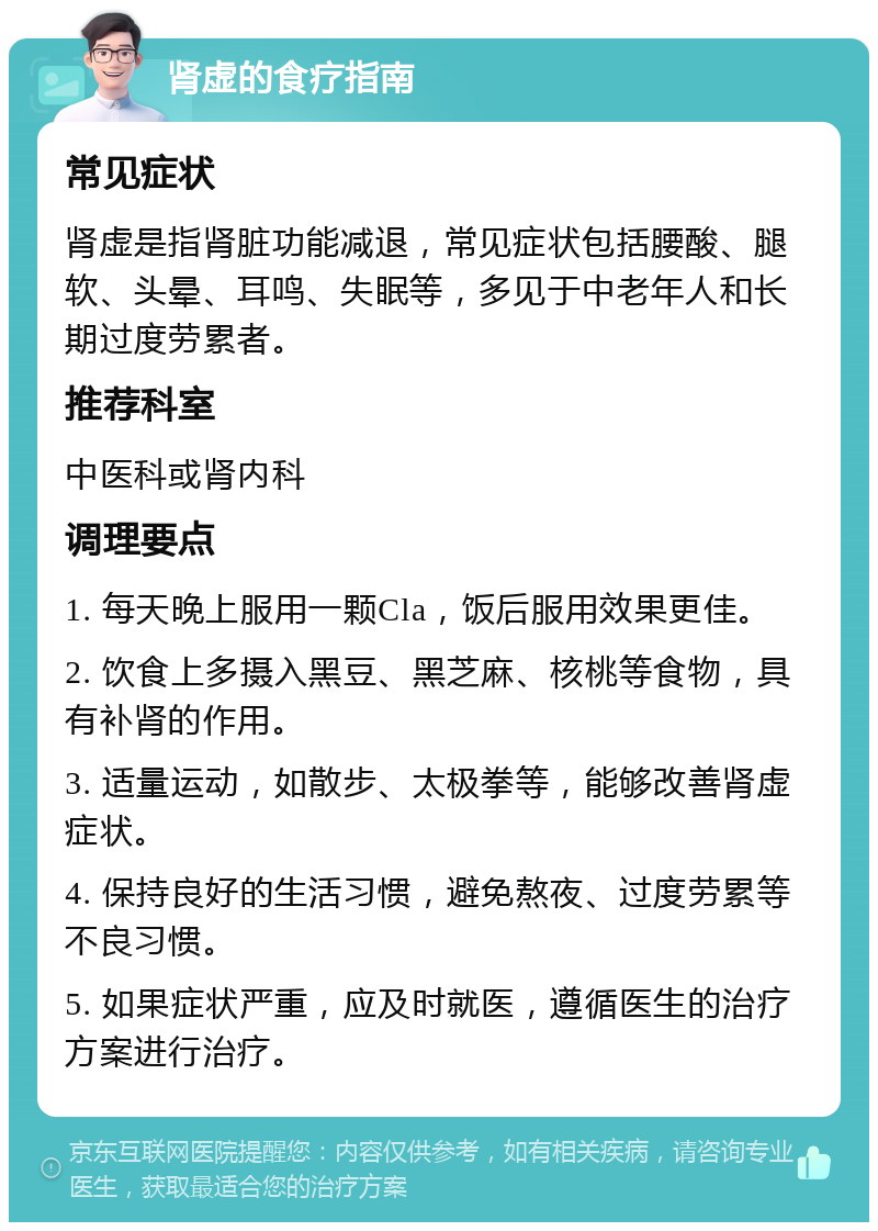 肾虚的食疗指南 常见症状 肾虚是指肾脏功能减退，常见症状包括腰酸、腿软、头晕、耳鸣、失眠等，多见于中老年人和长期过度劳累者。 推荐科室 中医科或肾内科 调理要点 1. 每天晚上服用一颗Cla，饭后服用效果更佳。 2. 饮食上多摄入黑豆、黑芝麻、核桃等食物，具有补肾的作用。 3. 适量运动，如散步、太极拳等，能够改善肾虚症状。 4. 保持良好的生活习惯，避免熬夜、过度劳累等不良习惯。 5. 如果症状严重，应及时就医，遵循医生的治疗方案进行治疗。