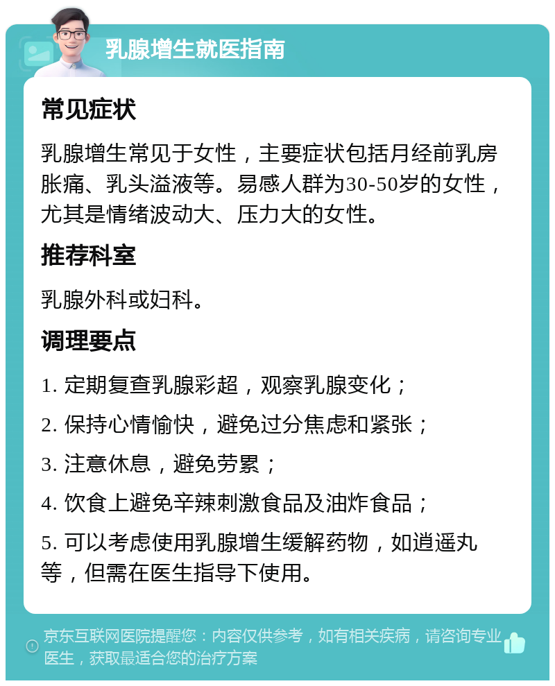 乳腺增生就医指南 常见症状 乳腺增生常见于女性，主要症状包括月经前乳房胀痛、乳头溢液等。易感人群为30-50岁的女性，尤其是情绪波动大、压力大的女性。 推荐科室 乳腺外科或妇科。 调理要点 1. 定期复查乳腺彩超，观察乳腺变化； 2. 保持心情愉快，避免过分焦虑和紧张； 3. 注意休息，避免劳累； 4. 饮食上避免辛辣刺激食品及油炸食品； 5. 可以考虑使用乳腺增生缓解药物，如逍遥丸等，但需在医生指导下使用。