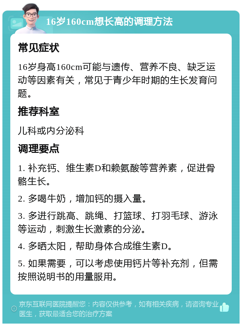 16岁160cm想长高的调理方法 常见症状 16岁身高160cm可能与遗传、营养不良、缺乏运动等因素有关，常见于青少年时期的生长发育问题。 推荐科室 儿科或内分泌科 调理要点 1. 补充钙、维生素D和赖氨酸等营养素，促进骨骼生长。 2. 多喝牛奶，增加钙的摄入量。 3. 多进行跳高、跳绳、打篮球、打羽毛球、游泳等运动，刺激生长激素的分泌。 4. 多晒太阳，帮助身体合成维生素D。 5. 如果需要，可以考虑使用钙片等补充剂，但需按照说明书的用量服用。