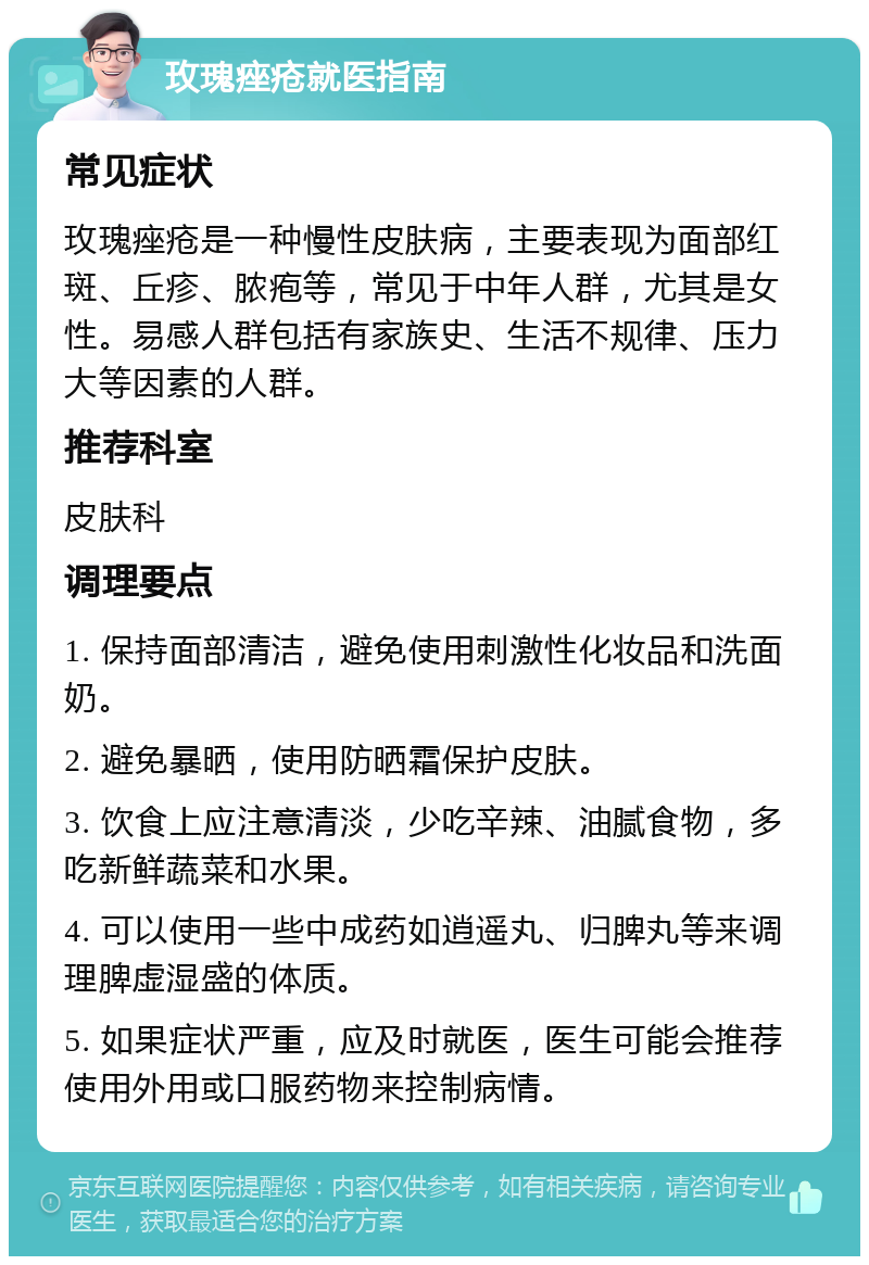 玫瑰痤疮就医指南 常见症状 玫瑰痤疮是一种慢性皮肤病，主要表现为面部红斑、丘疹、脓疱等，常见于中年人群，尤其是女性。易感人群包括有家族史、生活不规律、压力大等因素的人群。 推荐科室 皮肤科 调理要点 1. 保持面部清洁，避免使用刺激性化妆品和洗面奶。 2. 避免暴晒，使用防晒霜保护皮肤。 3. 饮食上应注意清淡，少吃辛辣、油腻食物，多吃新鲜蔬菜和水果。 4. 可以使用一些中成药如逍遥丸、归脾丸等来调理脾虚湿盛的体质。 5. 如果症状严重，应及时就医，医生可能会推荐使用外用或口服药物来控制病情。