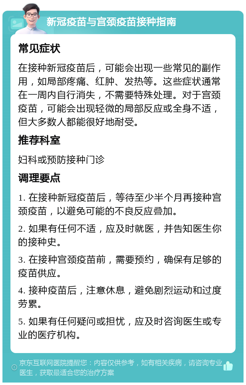 新冠疫苗与宫颈疫苗接种指南 常见症状 在接种新冠疫苗后，可能会出现一些常见的副作用，如局部疼痛、红肿、发热等。这些症状通常在一周内自行消失，不需要特殊处理。对于宫颈疫苗，可能会出现轻微的局部反应或全身不适，但大多数人都能很好地耐受。 推荐科室 妇科或预防接种门诊 调理要点 1. 在接种新冠疫苗后，等待至少半个月再接种宫颈疫苗，以避免可能的不良反应叠加。 2. 如果有任何不适，应及时就医，并告知医生你的接种史。 3. 在接种宫颈疫苗前，需要预约，确保有足够的疫苗供应。 4. 接种疫苗后，注意休息，避免剧烈运动和过度劳累。 5. 如果有任何疑问或担忧，应及时咨询医生或专业的医疗机构。