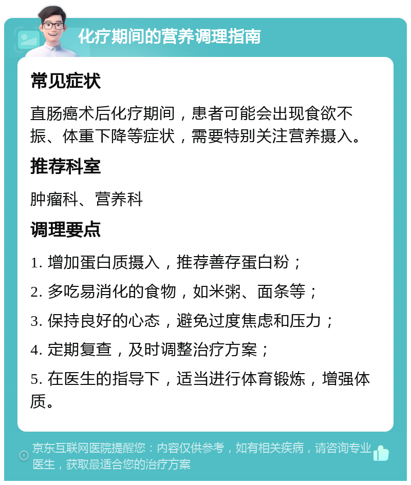 化疗期间的营养调理指南 常见症状 直肠癌术后化疗期间，患者可能会出现食欲不振、体重下降等症状，需要特别关注营养摄入。 推荐科室 肿瘤科、营养科 调理要点 1. 增加蛋白质摄入，推荐善存蛋白粉； 2. 多吃易消化的食物，如米粥、面条等； 3. 保持良好的心态，避免过度焦虑和压力； 4. 定期复查，及时调整治疗方案； 5. 在医生的指导下，适当进行体育锻炼，增强体质。