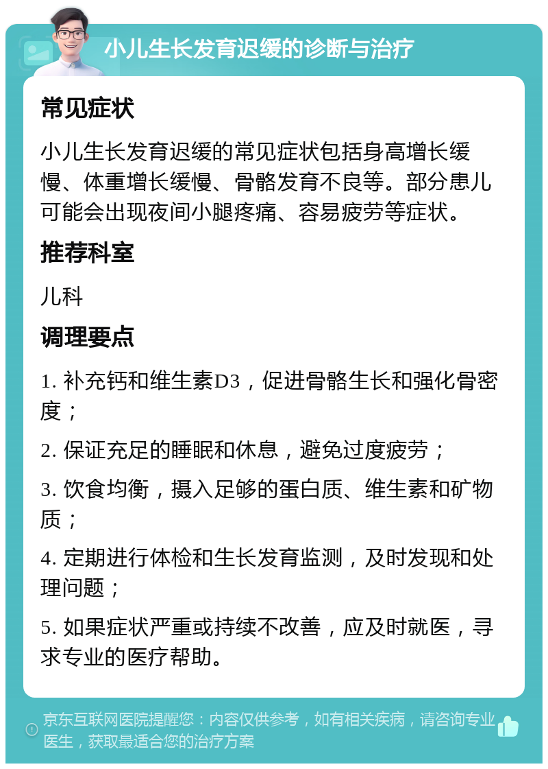 小儿生长发育迟缓的诊断与治疗 常见症状 小儿生长发育迟缓的常见症状包括身高增长缓慢、体重增长缓慢、骨骼发育不良等。部分患儿可能会出现夜间小腿疼痛、容易疲劳等症状。 推荐科室 儿科 调理要点 1. 补充钙和维生素D3，促进骨骼生长和强化骨密度； 2. 保证充足的睡眠和休息，避免过度疲劳； 3. 饮食均衡，摄入足够的蛋白质、维生素和矿物质； 4. 定期进行体检和生长发育监测，及时发现和处理问题； 5. 如果症状严重或持续不改善，应及时就医，寻求专业的医疗帮助。