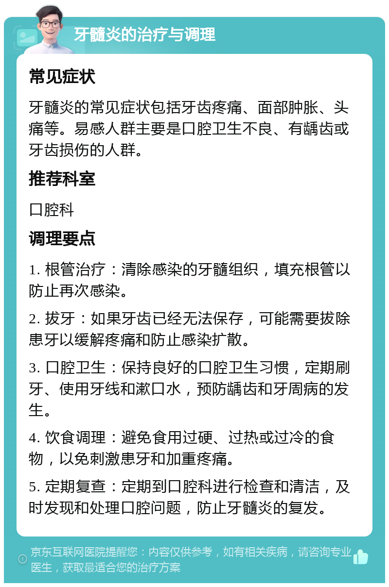 牙髓炎的治疗与调理 常见症状 牙髓炎的常见症状包括牙齿疼痛、面部肿胀、头痛等。易感人群主要是口腔卫生不良、有龋齿或牙齿损伤的人群。 推荐科室 口腔科 调理要点 1. 根管治疗：清除感染的牙髓组织，填充根管以防止再次感染。 2. 拔牙：如果牙齿已经无法保存，可能需要拔除患牙以缓解疼痛和防止感染扩散。 3. 口腔卫生：保持良好的口腔卫生习惯，定期刷牙、使用牙线和漱口水，预防龋齿和牙周病的发生。 4. 饮食调理：避免食用过硬、过热或过冷的食物，以免刺激患牙和加重疼痛。 5. 定期复查：定期到口腔科进行检查和清洁，及时发现和处理口腔问题，防止牙髓炎的复发。