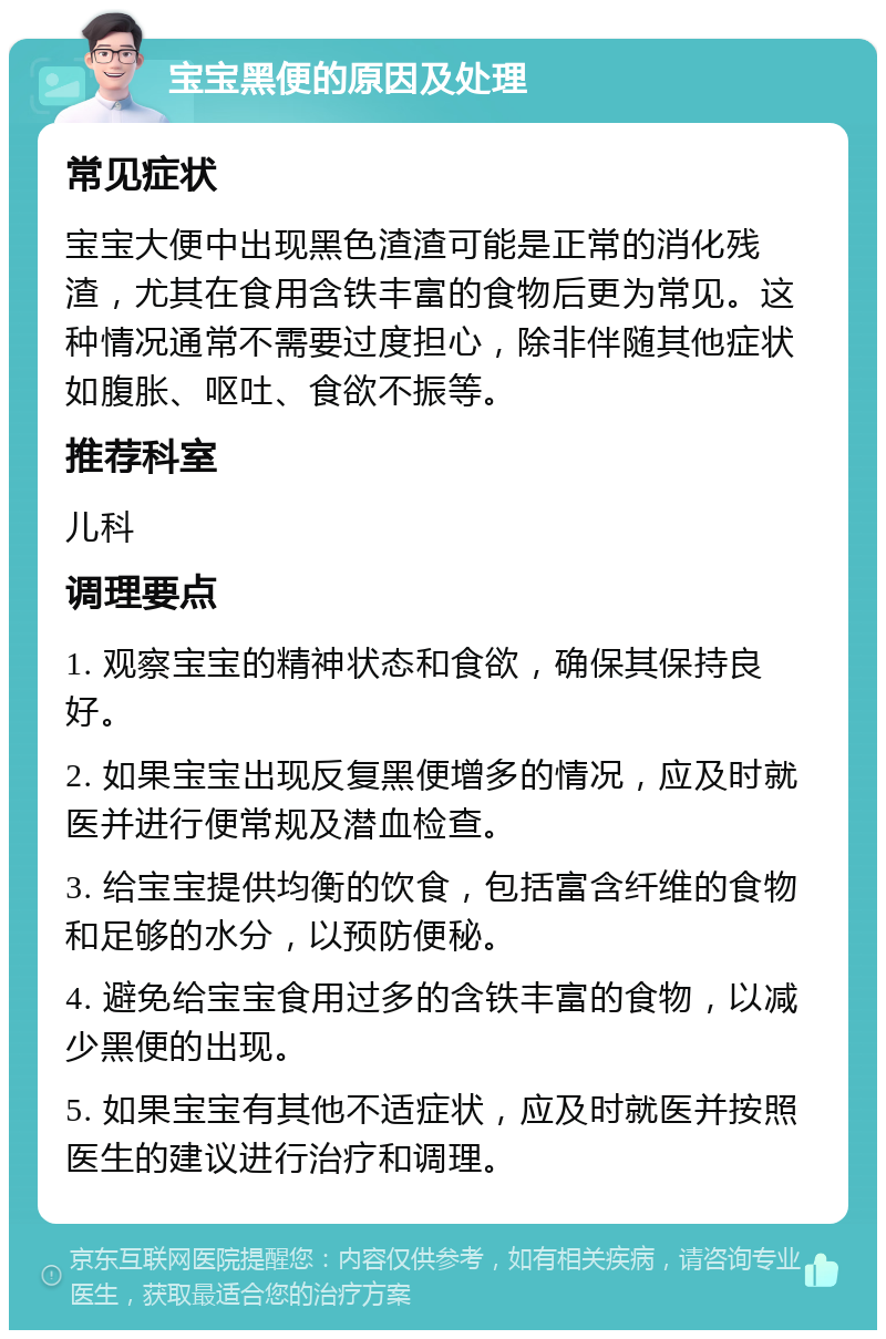 宝宝黑便的原因及处理 常见症状 宝宝大便中出现黑色渣渣可能是正常的消化残渣，尤其在食用含铁丰富的食物后更为常见。这种情况通常不需要过度担心，除非伴随其他症状如腹胀、呕吐、食欲不振等。 推荐科室 儿科 调理要点 1. 观察宝宝的精神状态和食欲，确保其保持良好。 2. 如果宝宝出现反复黑便增多的情况，应及时就医并进行便常规及潜血检查。 3. 给宝宝提供均衡的饮食，包括富含纤维的食物和足够的水分，以预防便秘。 4. 避免给宝宝食用过多的含铁丰富的食物，以减少黑便的出现。 5. 如果宝宝有其他不适症状，应及时就医并按照医生的建议进行治疗和调理。