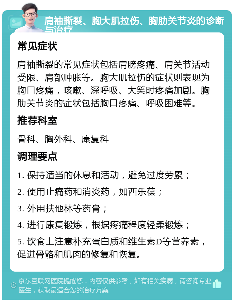 肩袖撕裂、胸大肌拉伤、胸肋关节炎的诊断与治疗 常见症状 肩袖撕裂的常见症状包括肩膀疼痛、肩关节活动受限、肩部肿胀等。胸大肌拉伤的症状则表现为胸口疼痛，咳嗽、深呼吸、大笑时疼痛加剧。胸肋关节炎的症状包括胸口疼痛、呼吸困难等。 推荐科室 骨科、胸外科、康复科 调理要点 1. 保持适当的休息和活动，避免过度劳累； 2. 使用止痛药和消炎药，如西乐葆； 3. 外用扶他林等药膏； 4. 进行康复锻炼，根据疼痛程度轻柔锻炼； 5. 饮食上注意补充蛋白质和维生素D等营养素，促进骨骼和肌肉的修复和恢复。