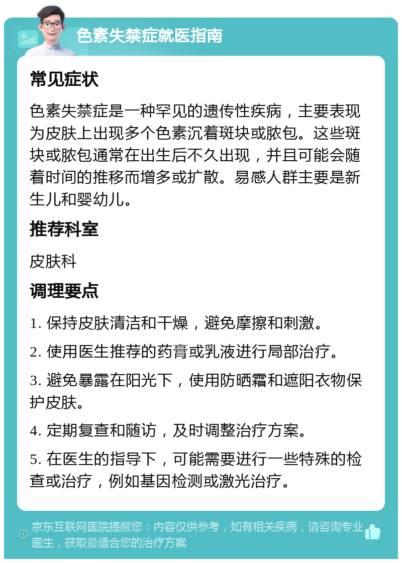 色素失禁症就医指南 常见症状 色素失禁症是一种罕见的遗传性疾病，主要表现为皮肤上出现多个色素沉着斑块或脓包。这些斑块或脓包通常在出生后不久出现，并且可能会随着时间的推移而增多或扩散。易感人群主要是新生儿和婴幼儿。 推荐科室 皮肤科 调理要点 1. 保持皮肤清洁和干燥，避免摩擦和刺激。 2. 使用医生推荐的药膏或乳液进行局部治疗。 3. 避免暴露在阳光下，使用防晒霜和遮阳衣物保护皮肤。 4. 定期复查和随访，及时调整治疗方案。 5. 在医生的指导下，可能需要进行一些特殊的检查或治疗，例如基因检测或激光治疗。