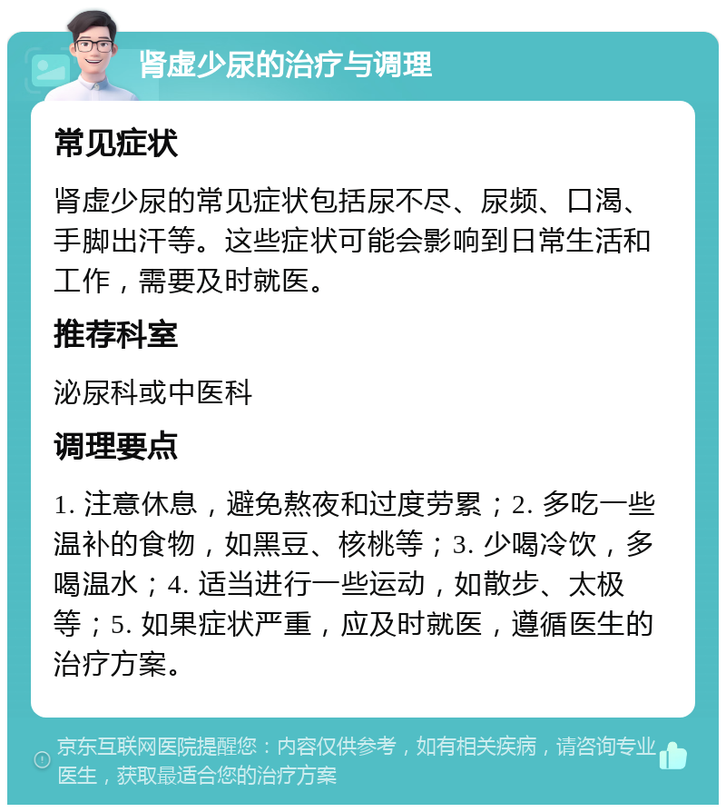 肾虚少尿的治疗与调理 常见症状 肾虚少尿的常见症状包括尿不尽、尿频、口渴、手脚出汗等。这些症状可能会影响到日常生活和工作，需要及时就医。 推荐科室 泌尿科或中医科 调理要点 1. 注意休息，避免熬夜和过度劳累；2. 多吃一些温补的食物，如黑豆、核桃等；3. 少喝冷饮，多喝温水；4. 适当进行一些运动，如散步、太极等；5. 如果症状严重，应及时就医，遵循医生的治疗方案。