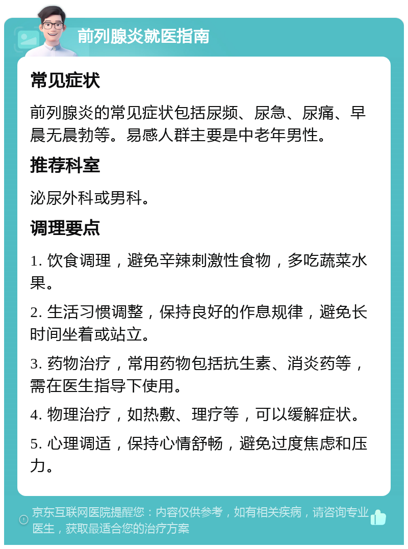 前列腺炎就医指南 常见症状 前列腺炎的常见症状包括尿频、尿急、尿痛、早晨无晨勃等。易感人群主要是中老年男性。 推荐科室 泌尿外科或男科。 调理要点 1. 饮食调理，避免辛辣刺激性食物，多吃蔬菜水果。 2. 生活习惯调整，保持良好的作息规律，避免长时间坐着或站立。 3. 药物治疗，常用药物包括抗生素、消炎药等，需在医生指导下使用。 4. 物理治疗，如热敷、理疗等，可以缓解症状。 5. 心理调适，保持心情舒畅，避免过度焦虑和压力。