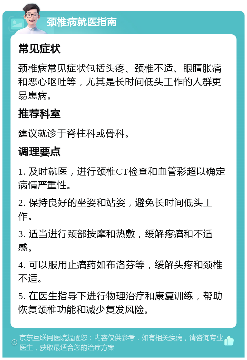 颈椎病就医指南 常见症状 颈椎病常见症状包括头疼、颈椎不适、眼睛胀痛和恶心呕吐等，尤其是长时间低头工作的人群更易患病。 推荐科室 建议就诊于脊柱科或骨科。 调理要点 1. 及时就医，进行颈椎CT检查和血管彩超以确定病情严重性。 2. 保持良好的坐姿和站姿，避免长时间低头工作。 3. 适当进行颈部按摩和热敷，缓解疼痛和不适感。 4. 可以服用止痛药如布洛芬等，缓解头疼和颈椎不适。 5. 在医生指导下进行物理治疗和康复训练，帮助恢复颈椎功能和减少复发风险。