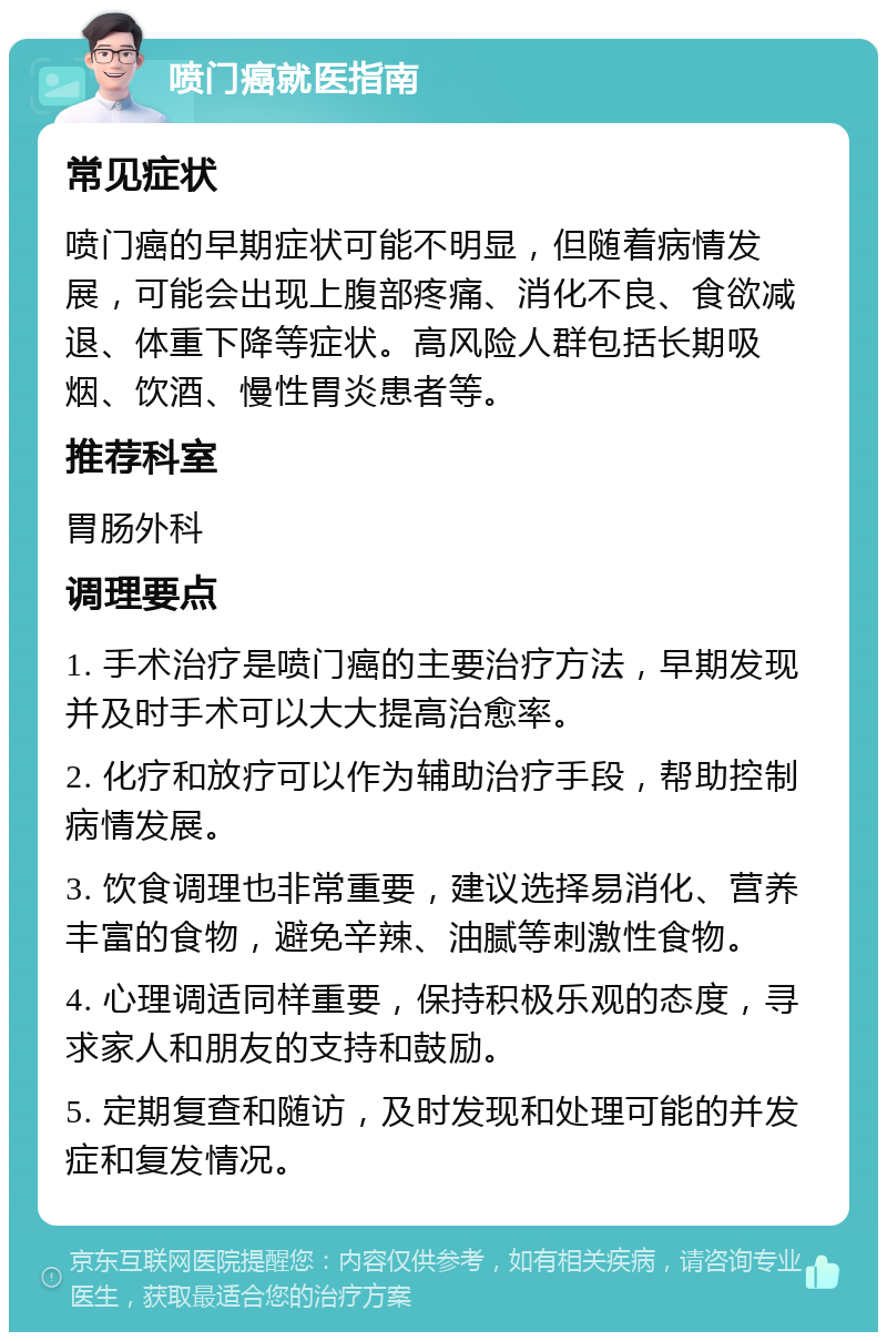 喷门癌就医指南 常见症状 喷门癌的早期症状可能不明显，但随着病情发展，可能会出现上腹部疼痛、消化不良、食欲减退、体重下降等症状。高风险人群包括长期吸烟、饮酒、慢性胃炎患者等。 推荐科室 胃肠外科 调理要点 1. 手术治疗是喷门癌的主要治疗方法，早期发现并及时手术可以大大提高治愈率。 2. 化疗和放疗可以作为辅助治疗手段，帮助控制病情发展。 3. 饮食调理也非常重要，建议选择易消化、营养丰富的食物，避免辛辣、油腻等刺激性食物。 4. 心理调适同样重要，保持积极乐观的态度，寻求家人和朋友的支持和鼓励。 5. 定期复查和随访，及时发现和处理可能的并发症和复发情况。