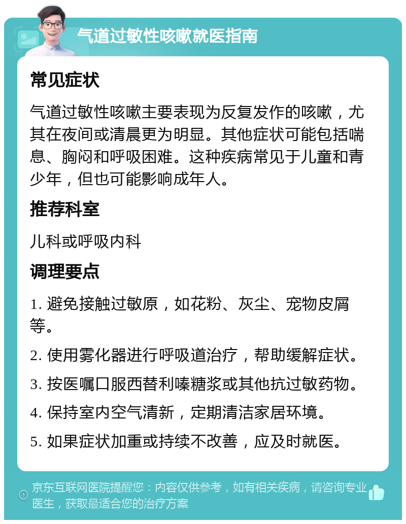 气道过敏性咳嗽就医指南 常见症状 气道过敏性咳嗽主要表现为反复发作的咳嗽，尤其在夜间或清晨更为明显。其他症状可能包括喘息、胸闷和呼吸困难。这种疾病常见于儿童和青少年，但也可能影响成年人。 推荐科室 儿科或呼吸内科 调理要点 1. 避免接触过敏原，如花粉、灰尘、宠物皮屑等。 2. 使用雾化器进行呼吸道治疗，帮助缓解症状。 3. 按医嘱口服西替利嗪糖浆或其他抗过敏药物。 4. 保持室内空气清新，定期清洁家居环境。 5. 如果症状加重或持续不改善，应及时就医。