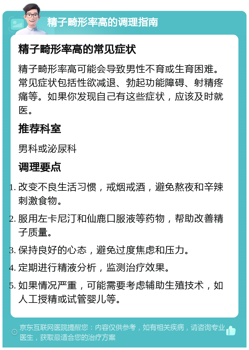 精子畸形率高的调理指南 精子畸形率高的常见症状 精子畸形率高可能会导致男性不育或生育困难。常见症状包括性欲减退、勃起功能障碍、射精疼痛等。如果你发现自己有这些症状，应该及时就医。 推荐科室 男科或泌尿科 调理要点 改变不良生活习惯，戒烟戒酒，避免熬夜和辛辣刺激食物。 服用左卡尼汀和仙鹿口服液等药物，帮助改善精子质量。 保持良好的心态，避免过度焦虑和压力。 定期进行精液分析，监测治疗效果。 如果情况严重，可能需要考虑辅助生殖技术，如人工授精或试管婴儿等。