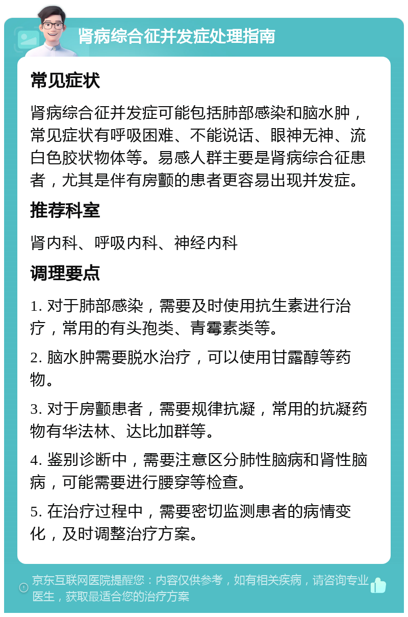 肾病综合征并发症处理指南 常见症状 肾病综合征并发症可能包括肺部感染和脑水肿，常见症状有呼吸困难、不能说话、眼神无神、流白色胶状物体等。易感人群主要是肾病综合征患者，尤其是伴有房颤的患者更容易出现并发症。 推荐科室 肾内科、呼吸内科、神经内科 调理要点 1. 对于肺部感染，需要及时使用抗生素进行治疗，常用的有头孢类、青霉素类等。 2. 脑水肿需要脱水治疗，可以使用甘露醇等药物。 3. 对于房颤患者，需要规律抗凝，常用的抗凝药物有华法林、达比加群等。 4. 鉴别诊断中，需要注意区分肺性脑病和肾性脑病，可能需要进行腰穿等检查。 5. 在治疗过程中，需要密切监测患者的病情变化，及时调整治疗方案。