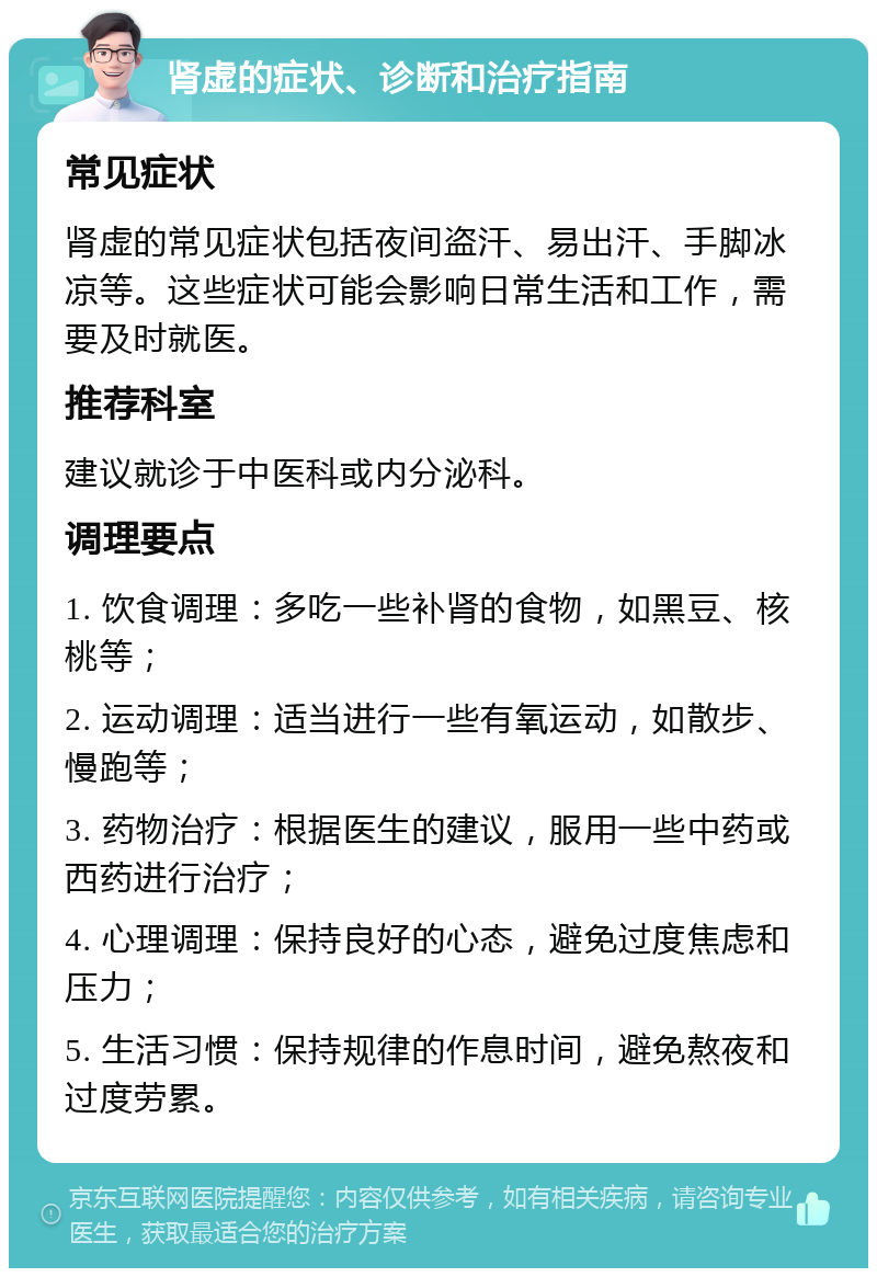 肾虚的症状、诊断和治疗指南 常见症状 肾虚的常见症状包括夜间盗汗、易出汗、手脚冰凉等。这些症状可能会影响日常生活和工作，需要及时就医。 推荐科室 建议就诊于中医科或内分泌科。 调理要点 1. 饮食调理：多吃一些补肾的食物，如黑豆、核桃等； 2. 运动调理：适当进行一些有氧运动，如散步、慢跑等； 3. 药物治疗：根据医生的建议，服用一些中药或西药进行治疗； 4. 心理调理：保持良好的心态，避免过度焦虑和压力； 5. 生活习惯：保持规律的作息时间，避免熬夜和过度劳累。