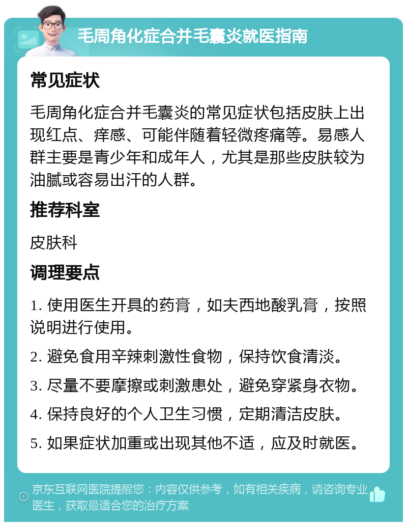 毛周角化症合并毛囊炎就医指南 常见症状 毛周角化症合并毛囊炎的常见症状包括皮肤上出现红点、痒感、可能伴随着轻微疼痛等。易感人群主要是青少年和成年人，尤其是那些皮肤较为油腻或容易出汗的人群。 推荐科室 皮肤科 调理要点 1. 使用医生开具的药膏，如夫西地酸乳膏，按照说明进行使用。 2. 避免食用辛辣刺激性食物，保持饮食清淡。 3. 尽量不要摩擦或刺激患处，避免穿紧身衣物。 4. 保持良好的个人卫生习惯，定期清洁皮肤。 5. 如果症状加重或出现其他不适，应及时就医。