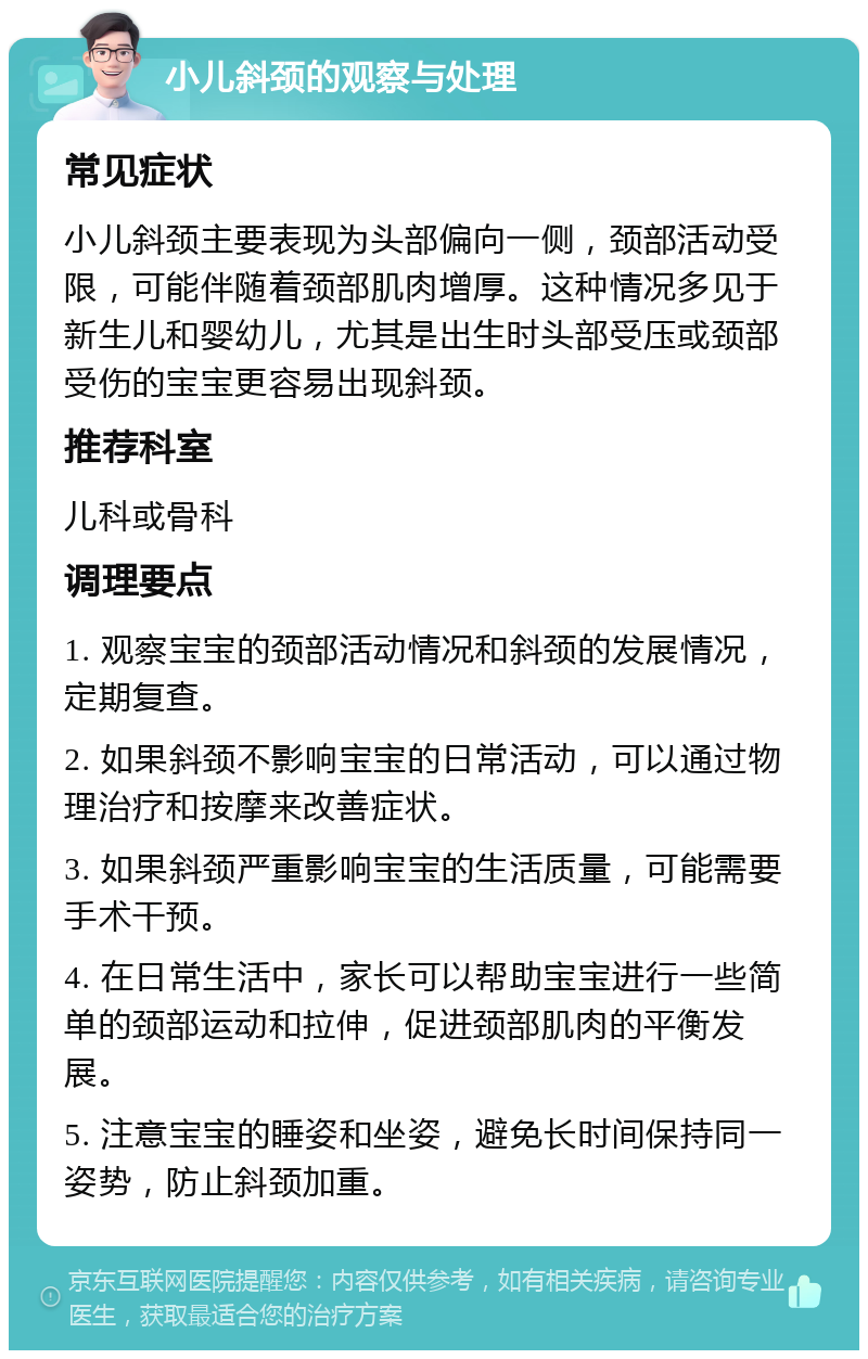 小儿斜颈的观察与处理 常见症状 小儿斜颈主要表现为头部偏向一侧，颈部活动受限，可能伴随着颈部肌肉增厚。这种情况多见于新生儿和婴幼儿，尤其是出生时头部受压或颈部受伤的宝宝更容易出现斜颈。 推荐科室 儿科或骨科 调理要点 1. 观察宝宝的颈部活动情况和斜颈的发展情况，定期复查。 2. 如果斜颈不影响宝宝的日常活动，可以通过物理治疗和按摩来改善症状。 3. 如果斜颈严重影响宝宝的生活质量，可能需要手术干预。 4. 在日常生活中，家长可以帮助宝宝进行一些简单的颈部运动和拉伸，促进颈部肌肉的平衡发展。 5. 注意宝宝的睡姿和坐姿，避免长时间保持同一姿势，防止斜颈加重。