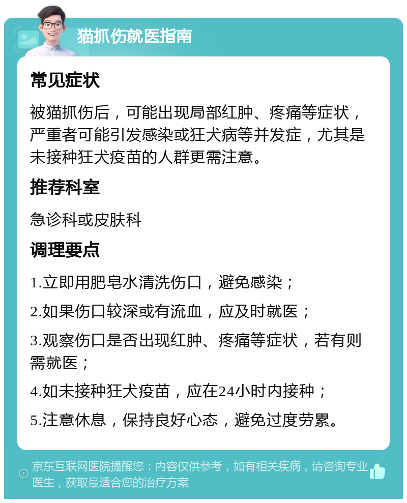 猫抓伤就医指南 常见症状 被猫抓伤后，可能出现局部红肿、疼痛等症状，严重者可能引发感染或狂犬病等并发症，尤其是未接种狂犬疫苗的人群更需注意。 推荐科室 急诊科或皮肤科 调理要点 1.立即用肥皂水清洗伤口，避免感染； 2.如果伤口较深或有流血，应及时就医； 3.观察伤口是否出现红肿、疼痛等症状，若有则需就医； 4.如未接种狂犬疫苗，应在24小时内接种； 5.注意休息，保持良好心态，避免过度劳累。