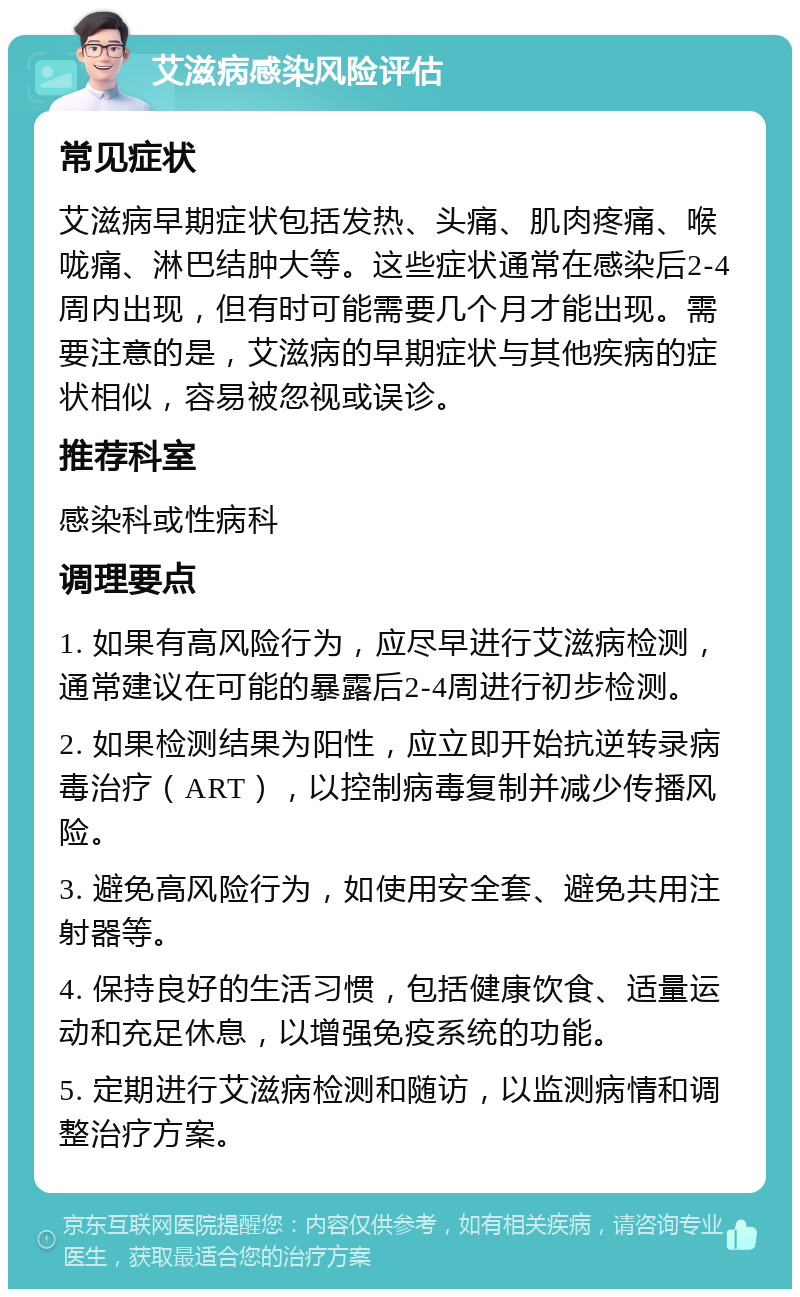 艾滋病感染风险评估 常见症状 艾滋病早期症状包括发热、头痛、肌肉疼痛、喉咙痛、淋巴结肿大等。这些症状通常在感染后2-4周内出现，但有时可能需要几个月才能出现。需要注意的是，艾滋病的早期症状与其他疾病的症状相似，容易被忽视或误诊。 推荐科室 感染科或性病科 调理要点 1. 如果有高风险行为，应尽早进行艾滋病检测，通常建议在可能的暴露后2-4周进行初步检测。 2. 如果检测结果为阳性，应立即开始抗逆转录病毒治疗（ART），以控制病毒复制并减少传播风险。 3. 避免高风险行为，如使用安全套、避免共用注射器等。 4. 保持良好的生活习惯，包括健康饮食、适量运动和充足休息，以增强免疫系统的功能。 5. 定期进行艾滋病检测和随访，以监测病情和调整治疗方案。