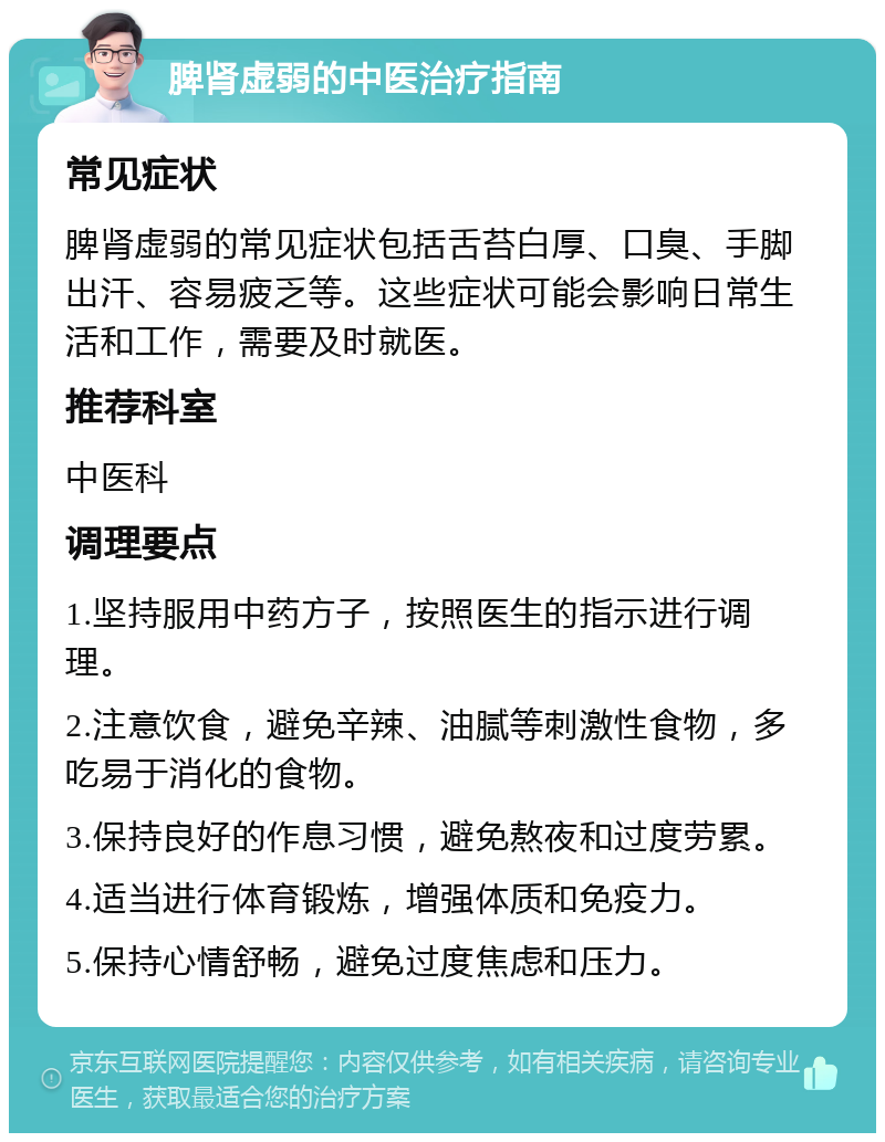 脾肾虚弱的中医治疗指南 常见症状 脾肾虚弱的常见症状包括舌苔白厚、口臭、手脚出汗、容易疲乏等。这些症状可能会影响日常生活和工作，需要及时就医。 推荐科室 中医科 调理要点 1.坚持服用中药方子，按照医生的指示进行调理。 2.注意饮食，避免辛辣、油腻等刺激性食物，多吃易于消化的食物。 3.保持良好的作息习惯，避免熬夜和过度劳累。 4.适当进行体育锻炼，增强体质和免疫力。 5.保持心情舒畅，避免过度焦虑和压力。