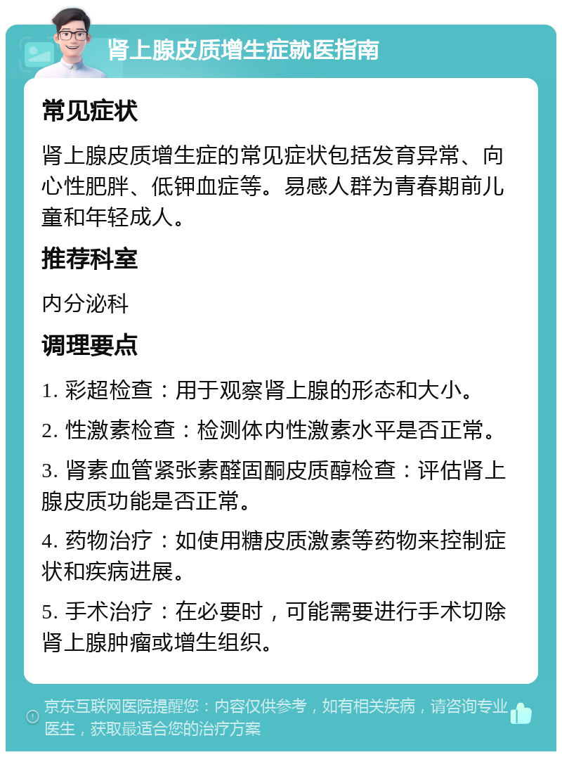 肾上腺皮质增生症就医指南 常见症状 肾上腺皮质增生症的常见症状包括发育异常、向心性肥胖、低钾血症等。易感人群为青春期前儿童和年轻成人。 推荐科室 内分泌科 调理要点 1. 彩超检查：用于观察肾上腺的形态和大小。 2. 性激素检查：检测体内性激素水平是否正常。 3. 肾素血管紧张素醛固酮皮质醇检查：评估肾上腺皮质功能是否正常。 4. 药物治疗：如使用糖皮质激素等药物来控制症状和疾病进展。 5. 手术治疗：在必要时，可能需要进行手术切除肾上腺肿瘤或增生组织。