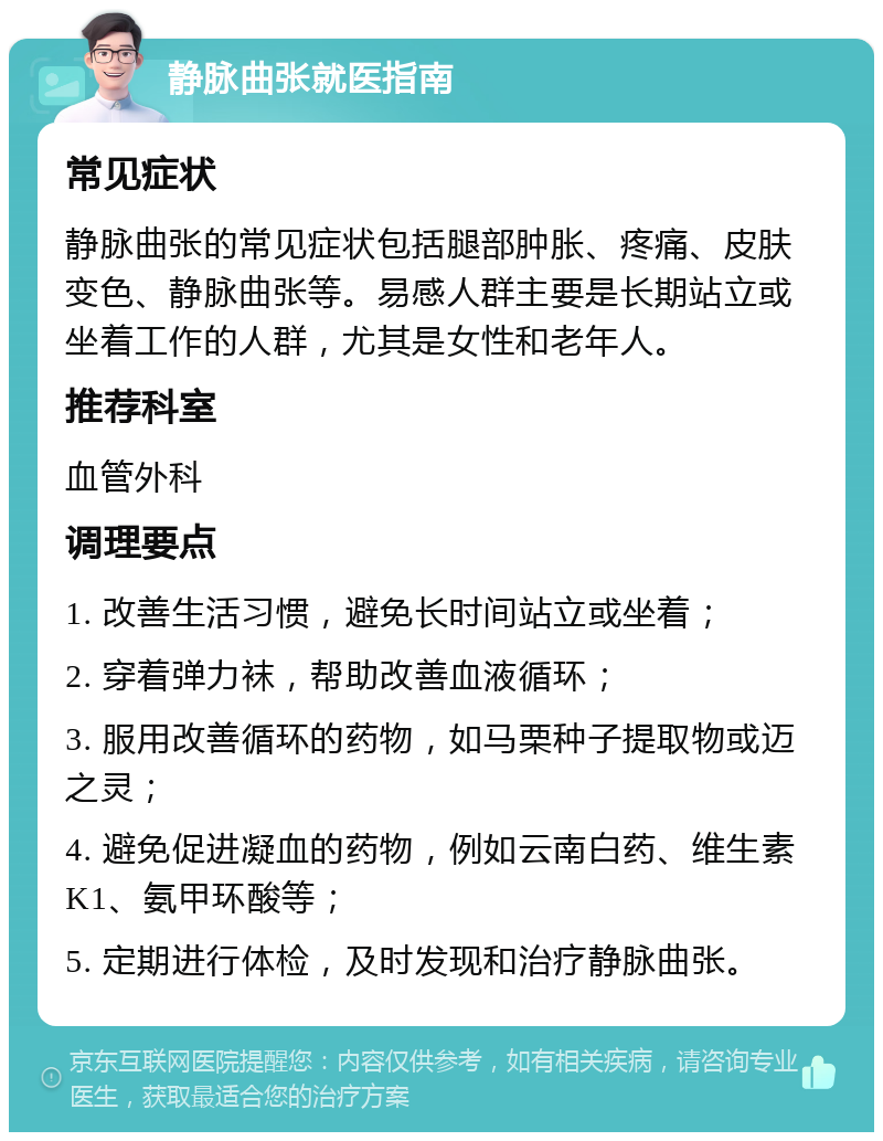 静脉曲张就医指南 常见症状 静脉曲张的常见症状包括腿部肿胀、疼痛、皮肤变色、静脉曲张等。易感人群主要是长期站立或坐着工作的人群，尤其是女性和老年人。 推荐科室 血管外科 调理要点 1. 改善生活习惯，避免长时间站立或坐着； 2. 穿着弹力袜，帮助改善血液循环； 3. 服用改善循环的药物，如马栗种子提取物或迈之灵； 4. 避免促进凝血的药物，例如云南白药、维生素K1、氨甲环酸等； 5. 定期进行体检，及时发现和治疗静脉曲张。