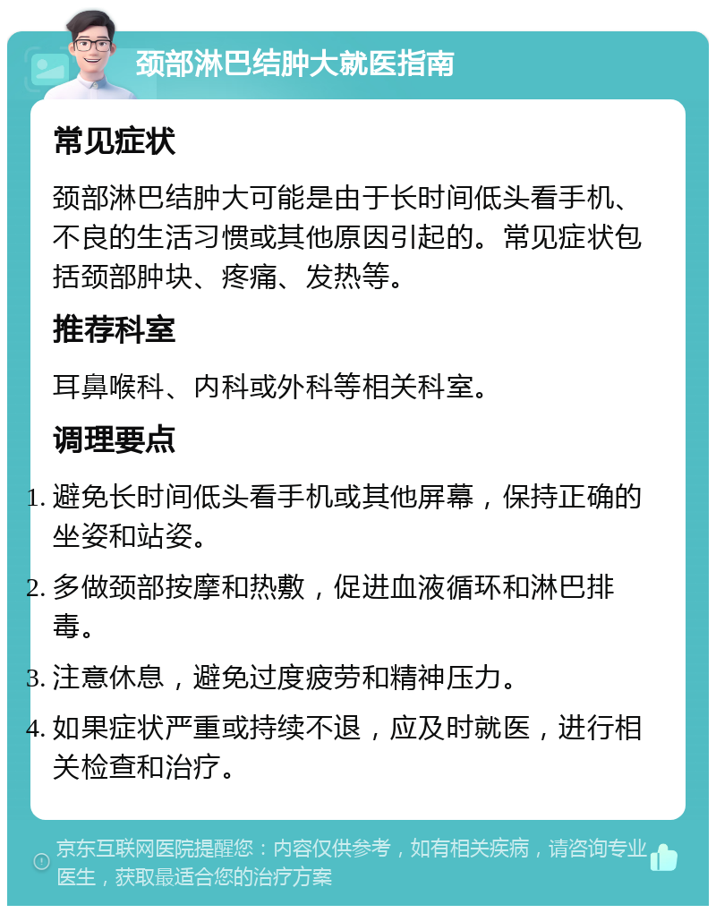 颈部淋巴结肿大就医指南 常见症状 颈部淋巴结肿大可能是由于长时间低头看手机、不良的生活习惯或其他原因引起的。常见症状包括颈部肿块、疼痛、发热等。 推荐科室 耳鼻喉科、内科或外科等相关科室。 调理要点 避免长时间低头看手机或其他屏幕，保持正确的坐姿和站姿。 多做颈部按摩和热敷，促进血液循环和淋巴排毒。 注意休息，避免过度疲劳和精神压力。 如果症状严重或持续不退，应及时就医，进行相关检查和治疗。