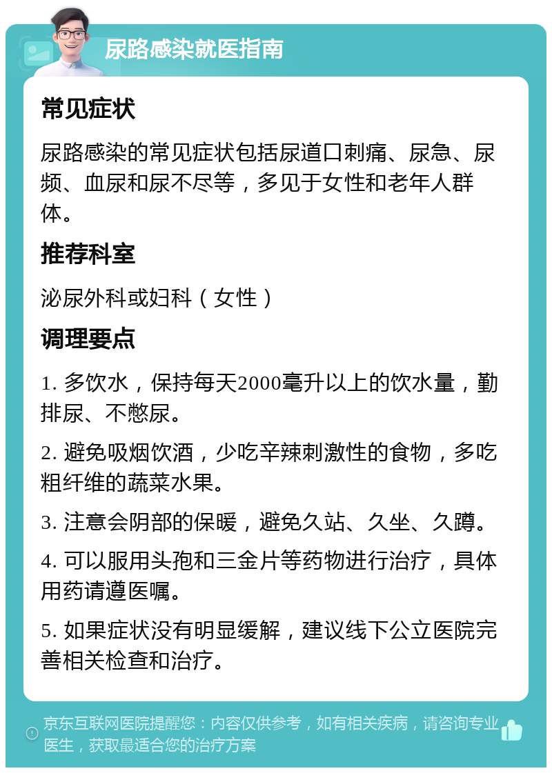 尿路感染就医指南 常见症状 尿路感染的常见症状包括尿道口刺痛、尿急、尿频、血尿和尿不尽等，多见于女性和老年人群体。 推荐科室 泌尿外科或妇科（女性） 调理要点 1. 多饮水，保持每天2000毫升以上的饮水量，勤排尿、不憋尿。 2. 避免吸烟饮酒，少吃辛辣刺激性的食物，多吃粗纤维的蔬菜水果。 3. 注意会阴部的保暖，避免久站、久坐、久蹲。 4. 可以服用头孢和三金片等药物进行治疗，具体用药请遵医嘱。 5. 如果症状没有明显缓解，建议线下公立医院完善相关检查和治疗。