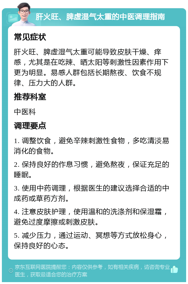 肝火旺、脾虚湿气太重的中医调理指南 常见症状 肝火旺、脾虚湿气太重可能导致皮肤干燥、痒感，尤其是在吃辣、晒太阳等刺激性因素作用下更为明显。易感人群包括长期熬夜、饮食不规律、压力大的人群。 推荐科室 中医科 调理要点 1. 调整饮食，避免辛辣刺激性食物，多吃清淡易消化的食物。 2. 保持良好的作息习惯，避免熬夜，保证充足的睡眠。 3. 使用中药调理，根据医生的建议选择合适的中成药或草药方剂。 4. 注意皮肤护理，使用温和的洗涤剂和保湿霜，避免过度摩擦或刺激皮肤。 5. 减少压力，通过运动、冥想等方式放松身心，保持良好的心态。