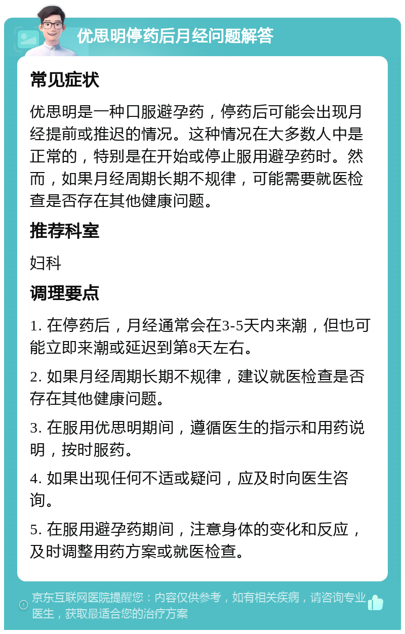 优思明停药后月经问题解答 常见症状 优思明是一种口服避孕药，停药后可能会出现月经提前或推迟的情况。这种情况在大多数人中是正常的，特别是在开始或停止服用避孕药时。然而，如果月经周期长期不规律，可能需要就医检查是否存在其他健康问题。 推荐科室 妇科 调理要点 1. 在停药后，月经通常会在3-5天内来潮，但也可能立即来潮或延迟到第8天左右。 2. 如果月经周期长期不规律，建议就医检查是否存在其他健康问题。 3. 在服用优思明期间，遵循医生的指示和用药说明，按时服药。 4. 如果出现任何不适或疑问，应及时向医生咨询。 5. 在服用避孕药期间，注意身体的变化和反应，及时调整用药方案或就医检查。