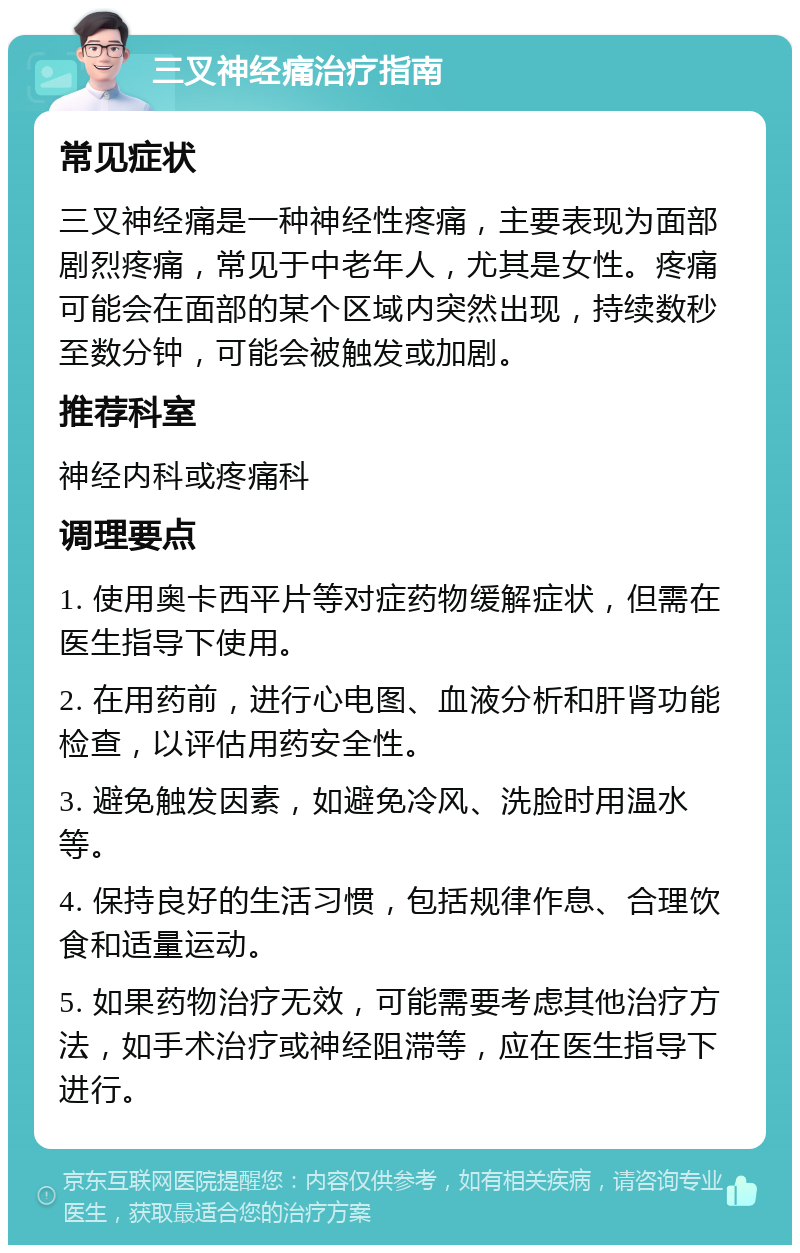 三叉神经痛治疗指南 常见症状 三叉神经痛是一种神经性疼痛，主要表现为面部剧烈疼痛，常见于中老年人，尤其是女性。疼痛可能会在面部的某个区域内突然出现，持续数秒至数分钟，可能会被触发或加剧。 推荐科室 神经内科或疼痛科 调理要点 1. 使用奥卡西平片等对症药物缓解症状，但需在医生指导下使用。 2. 在用药前，进行心电图、血液分析和肝肾功能检查，以评估用药安全性。 3. 避免触发因素，如避免冷风、洗脸时用温水等。 4. 保持良好的生活习惯，包括规律作息、合理饮食和适量运动。 5. 如果药物治疗无效，可能需要考虑其他治疗方法，如手术治疗或神经阻滞等，应在医生指导下进行。