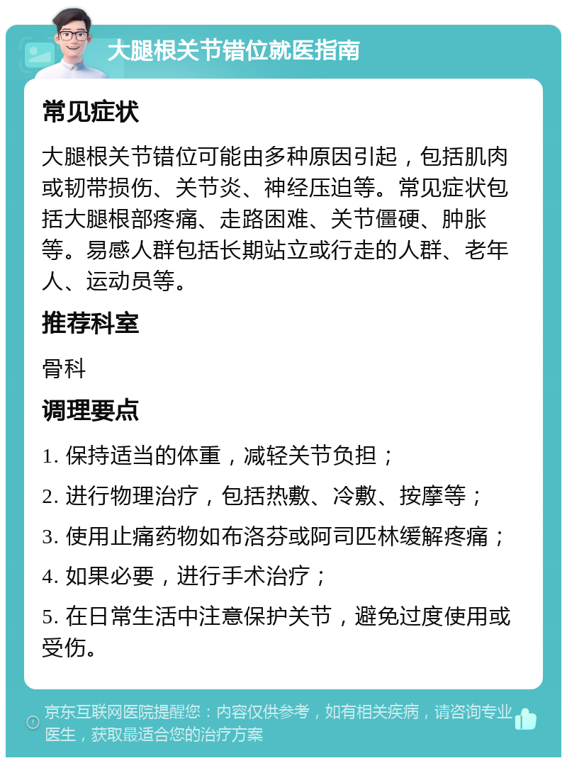 大腿根关节错位就医指南 常见症状 大腿根关节错位可能由多种原因引起，包括肌肉或韧带损伤、关节炎、神经压迫等。常见症状包括大腿根部疼痛、走路困难、关节僵硬、肿胀等。易感人群包括长期站立或行走的人群、老年人、运动员等。 推荐科室 骨科 调理要点 1. 保持适当的体重，减轻关节负担； 2. 进行物理治疗，包括热敷、冷敷、按摩等； 3. 使用止痛药物如布洛芬或阿司匹林缓解疼痛； 4. 如果必要，进行手术治疗； 5. 在日常生活中注意保护关节，避免过度使用或受伤。