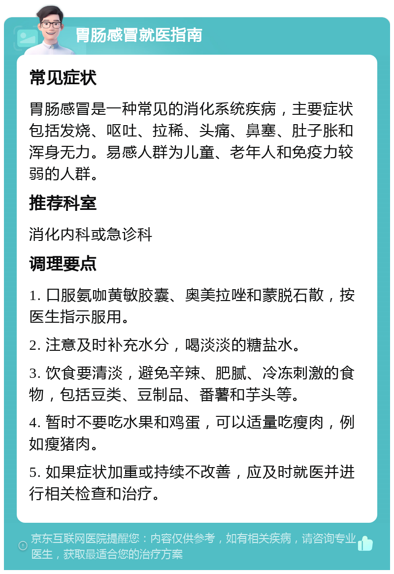 胃肠感冒就医指南 常见症状 胃肠感冒是一种常见的消化系统疾病，主要症状包括发烧、呕吐、拉稀、头痛、鼻塞、肚子胀和浑身无力。易感人群为儿童、老年人和免疫力较弱的人群。 推荐科室 消化内科或急诊科 调理要点 1. 口服氨咖黄敏胶囊、奥美拉唑和蒙脱石散，按医生指示服用。 2. 注意及时补充水分，喝淡淡的糖盐水。 3. 饮食要清淡，避免辛辣、肥腻、冷冻刺激的食物，包括豆类、豆制品、番薯和芋头等。 4. 暂时不要吃水果和鸡蛋，可以适量吃瘦肉，例如瘦猪肉。 5. 如果症状加重或持续不改善，应及时就医并进行相关检查和治疗。