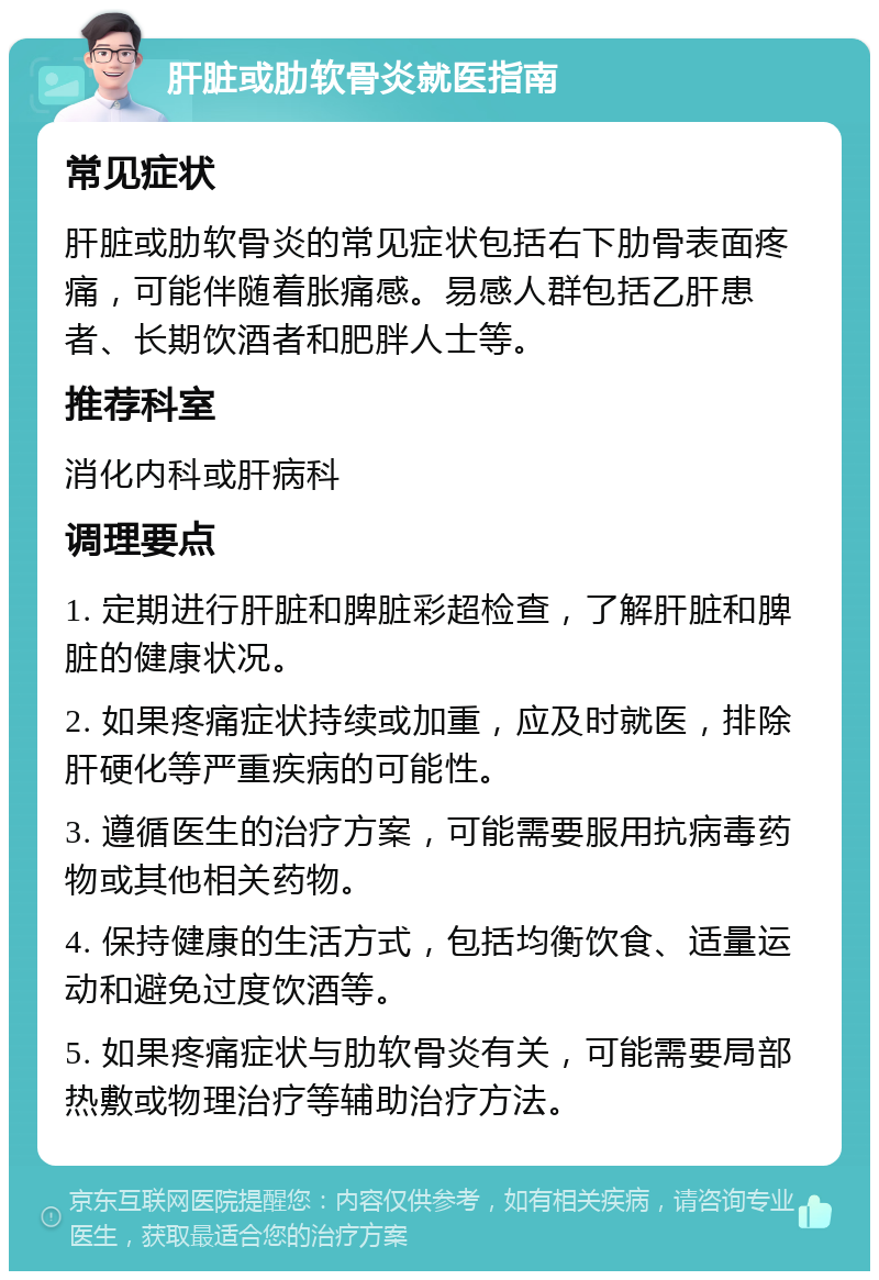 肝脏或肋软骨炎就医指南 常见症状 肝脏或肋软骨炎的常见症状包括右下肋骨表面疼痛，可能伴随着胀痛感。易感人群包括乙肝患者、长期饮酒者和肥胖人士等。 推荐科室 消化内科或肝病科 调理要点 1. 定期进行肝脏和脾脏彩超检查，了解肝脏和脾脏的健康状况。 2. 如果疼痛症状持续或加重，应及时就医，排除肝硬化等严重疾病的可能性。 3. 遵循医生的治疗方案，可能需要服用抗病毒药物或其他相关药物。 4. 保持健康的生活方式，包括均衡饮食、适量运动和避免过度饮酒等。 5. 如果疼痛症状与肋软骨炎有关，可能需要局部热敷或物理治疗等辅助治疗方法。